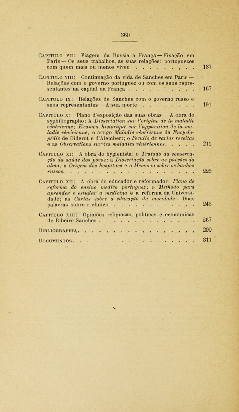Capitulo vii: Viagem da Rússia á França — Fixação em Paris — Os seus trabalhos, as suas relações: portuguezes com quem mais ou menos viveu , . . 137 Capitulo viii: Continuação da vida de Sanches em Paris — Relações com o governo portuguez ou com os seus repre- sentantes na capital da França 167 Capitulo ix: Relações de Sanches com o governo russo e seus representantes — A sua morte 191 Capitulo x: Plano d’exposição das suas obras — À obra do syphiliographo: A Dissertation sur Vorigine de Ia maladie vénérienne; Examen historique sur V apparition de la ma- ladie vénérienne; o artigo Maladie vénérienne da Encyelo- pê die de Diderot e d’Alembert; o Pecúlio de varias receitas e as Observations sur les maladies vénériennes 211 Capitulo xi: A obra do hygienista: o Tratado da conserva- ção da saúde dos povos; a Dissertação sobre as paixões da alma; a Origem dos hospitaes e a Memória sobre os banhos russos 229 Capitulo xii: A obra do educador e reformador: Plano de reforma do ensino medico portuguez; o Methodo para aprender e estudar a medicina e a reforma da Universi- dade; as Cartas sobre a educação da mocidade—Duas palavras sobre o clinico 245 Capitulo xiii: Opiniões religiosas, políticas e econômicas de Ribeiro Sanches 267 Ribliograpiiia 290 Documentos 311 v