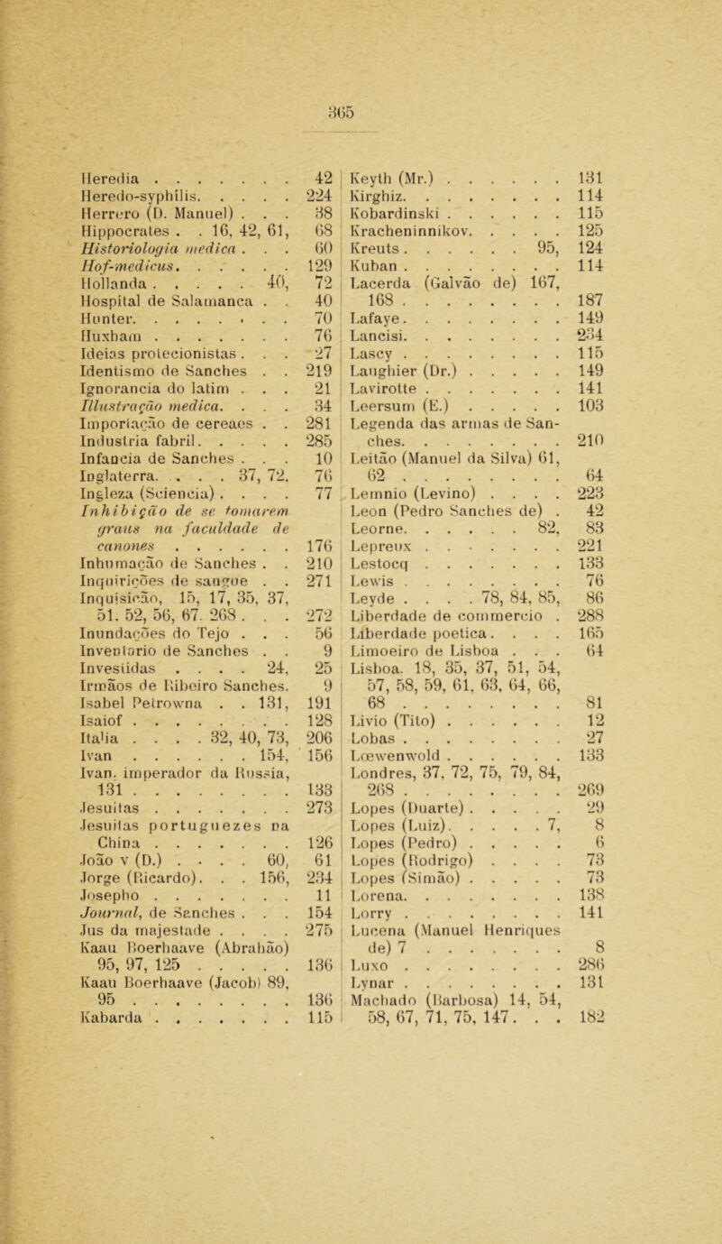 Heredia 42 Keyth (Mr.) . . 131 Heredo-syphilis 224 Kirghiz. 114 Herrero (D. Manuel) . . . 38 Kobardinski . 115 Hi|)pocrates . . 16, 42, 61, 68 Kracheninnikov. .... 125 Historiologia medica . . . 60 Kreuts .... . . 95, 124 Hof-medicus. 129 Kuban .... 114 Hollanda 40, 72 Lacerda (Galvão de) 167, Hospílal de Salamanca . 40 168 ... . 187 Hunter 70 Lafaye.... 149 Huxham 76 Lancisi. . . . 234 Ideias protecionistas. . . 27 Lascy .... • • • • 115 Identismo de Sanches . . 219 Laughier (Dr.) . 149 Ignorância do latim . . . 21 Lavirotte . 141 niustração medica. . 34 Leersum (E.) • • • • 103 Importação de cereaes . . 281 Legenda das armas de San- Industria fabril 285 ches. . . . 210 Infanda de Sanches . . 10 Leitão (Manuel da Silva) 61, Inglaterra. . . .37, 72. 76 62 ... . 64 Ingleza (Scieneia) .... 77 Lemnio (Levino) • • • • 223 ínhibição de se tomarem Leon (Pedro Sanches de) . 42 graus na faculdade de Leorne. . . . . . 82. 83 cânones 176 Lepreux . • • 221 Inhumação de Sanches . 210 Lestocq . . . 133 Inquirições de sangue . . 271 Lewis .... 76 Inquisição, 15, 17, 35, 37, Levde . . . . 78, 84, 85, 86 51.52,56,67.268. . . 272 Liberdade de commercio . 288 Inundações do Tejo . . . 56 Liberdade poética.... 165 Inventario de Sanches . . 9 Limoeiro de Lisboa . . . 64 Investidas .... 24, 25 Lisboa. 18, 35, 37, 51, 54, Irmãos de Ilibeiro Sanches. 9 57, 58, 59, 61, 63, 64, 66, Isabel Petrowna . . 131, 191 68 ... . 81 Isaiof 128 Livio (Tilo) . 12 Itaba .... 32, 40, 73, 206 Lobas .... 27 Ivan 154, 156 Loewenwold . . 133 Ivan. imperador da Rússia, Londres, 37, 72, 75, 79, 84, 131 133 268 .... 269 Jesuítas 273 Lopes (Duarte) . • 29 Jesuitas portuguezes na Lopes (Luiz). . ... 7, 8 China 126 Lopes (Pedro) . • • • • 6 João v (D.) . • . . 60, 61 Lopes (Rodrigo) • • • • 73 Jorge (Ricardo). . . 156, 234 Lopes (Simão) . • • • • 73 Josepho 11 Lorena. . . 138 Journal, de Sanches . . 154 Lorry . . . . 141 Jus da majestade .... 275 Lucena (Manuel Henriques Kaau Roerhaave (Abrahão) de) 7 . . . 8 95, 97, 125 136 Luxo . . . . 286 Kaau Boerhaave (Jacob) 89. Lvnar . . . . 131 95 136 Machado (Barbosa) 14, 54, Kabarda 115 58,67,71,75,147. . . 182
