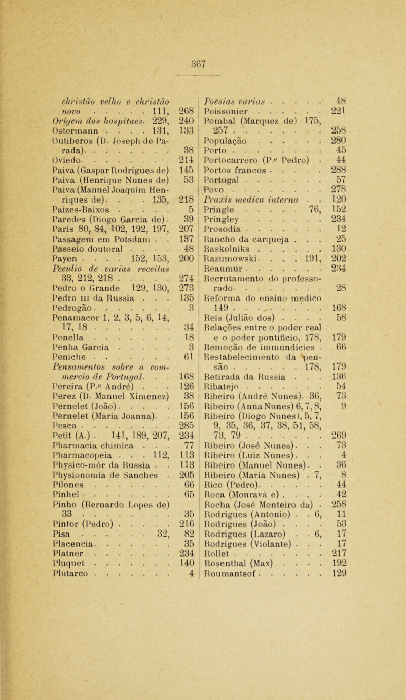 eh ri a tão velho e christão novo 111, Origem dos hospitaes. 229, Ostermann .... 131, Outiberos (D. Joseph de Pa- rada) Oviedo Paiva (Gaspar Rodrigues de) Paiva (Henrique Nunes de) Paiva (Manuel Joaquim Hen- riques de). . • • 135, Paizes-Baixos Paredes (Diogo Garcia de). Paris 80, 84, 102, 192, 197, Passagem em Potsdam . . Passeio doutoral . . . . Payen .... 152, 153, Pecúlio de varias receitas 33, 212, 218 Pedro o Grande 129, 130, Pedro ui da Rússia . . . Pedrogão Penamacor 1, 2, 3, 5, 6, 14, 17, 18 - Penella Penha Garcia Peniche Pensamentos sobre o com- mercio de Portugal- Pereira (P-e André) . . . Perez (D- Manuel Ximenez) Pernelet (João) Pernelet (Maria Joanna). Pesca Petit (A ) . 141,189,207, Pharmacia chimica . . ,. Pharmacopeia . . . 112, Physico-mór da Rússia • • Physionomia de Sanches . Pilones Pinhel Pinho (Bernardo Lopes de) 33 Pintor (Pedro) Placencia Platner Pluquet Plutarco 208 240 133 38 214 145 53 218 5 39 207 137 48 200 274 273 135 3 34 18 3 61 168 126 38 156 156 285 234 77 113 113 205 66 65 35 216 82 35 234 140 4 Poesias varias Poissonier Pombal (Marquez de) 175, 257 População Porto Portocarrero (P e Pedro) . Portos francos Portugal I Povo Praxis medica interna - Pringle 76, Pringley Prosodia Rancho da carqueja . Raskolniks Razumowski. . . . 191, Reaumur Recrutamento do professo- rado Reforma do ensino medico 149 . . . <. . . . . Reis (Julião dos) . . . . Relações entre o poder real e o poder pontifício, 178, Remoção de immundicies . Restabelecimento da %>en‘ são 178, Retirada da Rússia . . . Ribatejo | Ribeiro (André Nunes). 36, Ribeiro (Anna Nunes) 6, 7,8, Ribeiro (Diogo Nunes), 5, 7, 9, 35, 36, 37, 38, 51, 58, 73, 79 Ribeiro (José Nunes). . . Ribeiro (Luiz Nunes). Ribeiro (Manuel Nunes). • Ribeiro (Maria Nunes) . 7, Rico (Pedro) Roca (Monravá e) ... . Rocha (José Monteiro da) . Rodrigues (Antonio) . . 6, Rodrigues (João) . . . . Rodrigues (Lazaro) . . 6, Rodrigues (Violante) . . . Rollet Rosenthal (Max) . . . . Roumantsof 48 221 258 280 45 44 288 57 278 120 152 234 12 25 130 202 234 28 168 58 179 66 179 136 54 73 9 269 73 4 36 8 44 42 258 11 53 17 17 217 192 129