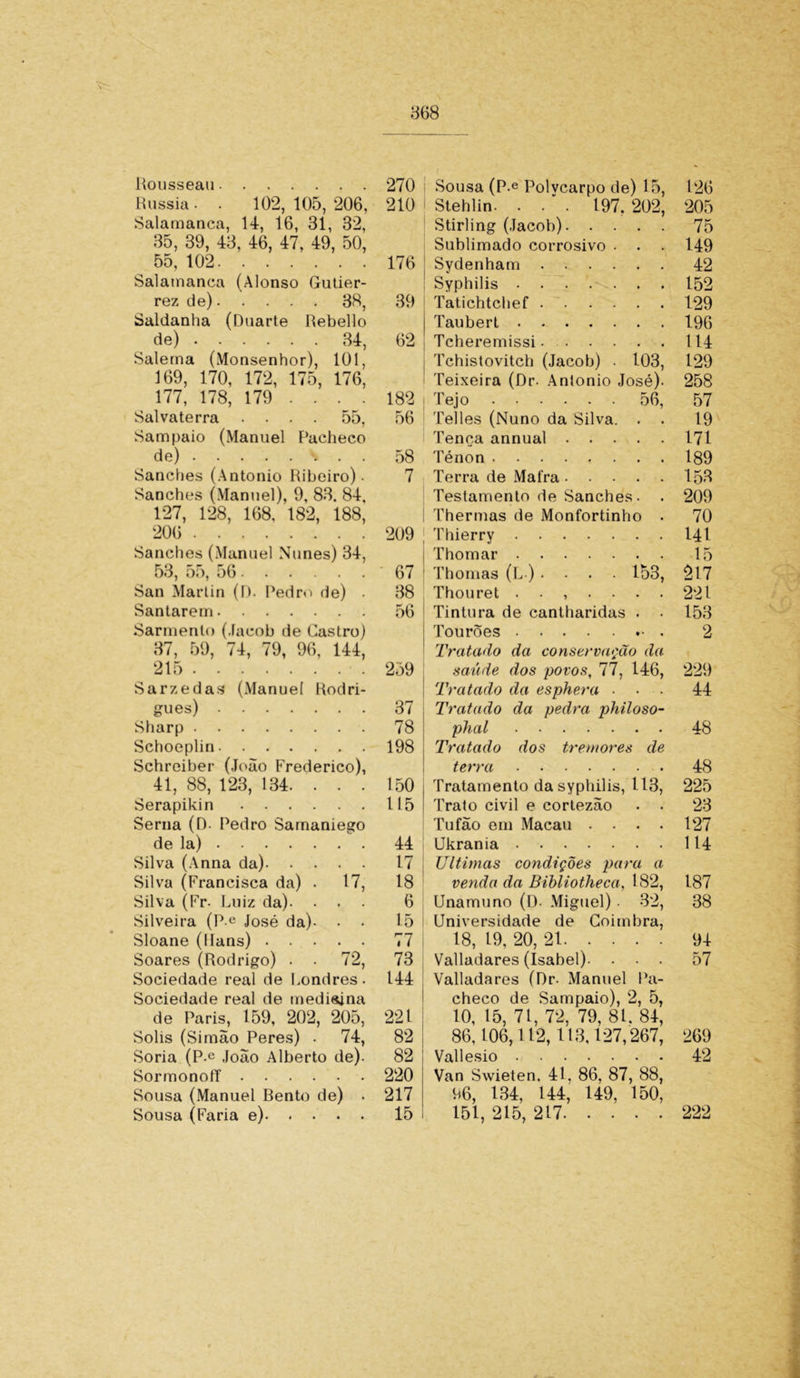 Rousseau Rússia - . 102, 105, 206, Salamanca, 14, 16, 31, 32, 35, 39, 43, 46, 47, 49, 50, 55, 102 Salamanca (Alonso Gutier- rez de) 38, Saldanha (Duarte Rebello de) 34, Salema (Monsenhor), 101, 169, 170, 172, 175, 176, 177, 178, 179 ... . Sal vate rra .... 55, Sampaio (Manuel Pacheco de) . . Sanches (Antonio Ribeiro). Sanches (Manuel), 9, 83. 84, 127, 128, 168, 182, 188, 206 Sanches (Manuel Nunes) 34, 53, o5, 56 ...... San Martin (I). Pedro de) • Santarém Sarmento (.lacob de Castro) 37, 59, 74, 79, 96, 144, 215 Sarzedas (Manuel Rodri- gues) Sharp Schoeplin Schreiber (João Frederico), 41, 88, 123, 134. . . . Serapikin Serna (D. Pedro Samaniego de la) Silva (Anna da) Silva (Francisca da) . 17, Silva (Fr- Luiz da). • • Silveira (P-e José da). . • Sloane (Rans) Soares (Rodrigo) . . 72, Sociedade real de Londres- Sociedade real de medisjna de Paris, 159, 202, 205, Solis (Simao Peres) . 74, Soria (P-e João Alberto de). Sormonoff Sousa (Manuel Bento de) • Sousa (Faria e) 270 i 210 176 39 62 182 56 58 7 209 , 67 ! 38 56 259 37 78 198 150 115 44 17 18 6 15 77 | 73 144 221 82 82 i 220 217 15 Sousa (P-e Polvcarpo de) 15, Stehlin. . . * . 197. 202, Stirling (Jacob) Sublimado corrosivo . . Sydenham Syphilis Tatichtchef Taubert Tcheremissi Tchistovitcb (Jacob) ■ 103, Teixeira (Dr- Anlonio José). Tejo 56, Telles (Nuno da Silva. . . Tença annual Ténon Terra de Mafra Testamento de Sanches. Thermas de Monfortinho . Thierry Thomar Thomas (L ) .... 153, Thouret ....... Tintura de cantharidas . • Tourões Tratado da conservação da saúde dos povos, 77, 146, Tratado da esphera • Tratado da pedra philoso- phal Tratado dos tremores de terra Tratamento da syphilis, 113, Trato civil e cortezão . . Tufão em Macau . . . . Ukrania Ultimas condições para a venda da Bibliotheca, 182, Unamuno (D- Miguel) • 32, Universidade de Coimbra, 18, 19, 20, 21 Valladares (Isabel). . • . Valladares (Dr- Manuel Pa- checo de Sampaio), 2, 5, 10, 15, 71, 72, 79, 81. 84, 86,106,112,113,127,267, Vallesio Van Swieten. 41. 86. 87, 88, 66, 134, 144, 149, 150, 151, 215, 217 126 205 75 149 42 152 129 196 114 129 258 57 19 171 189 153 209 70 141 15 217 221 153 2 229 44 48 48 225 23 127 114 187 38 94 57 269 42 222