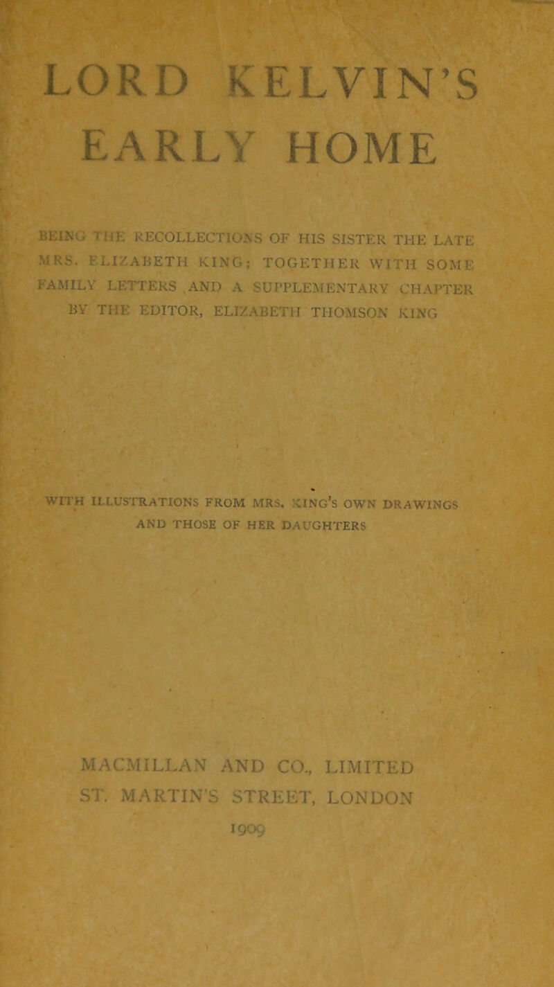 EARLY HOME BEING lliE RECOLLECTIONS OF HIS SISTER THE LATE MRS. ELIZABETH KING; TOGETHER WITH SOME FAMILY LETTERS .AND A SUPPLEMENTARY CHAPTER BY THE EDITOR, ELIZABETH THOMSON KING WITH ILLUSTRATIONS FROM MRS. XING’s OWN DRAWINGS AND THOSE OF HER DAUGHTERS MACMILLAN AND CO., LIMITED ST. MARTEN'S STREET, LONDON 1909