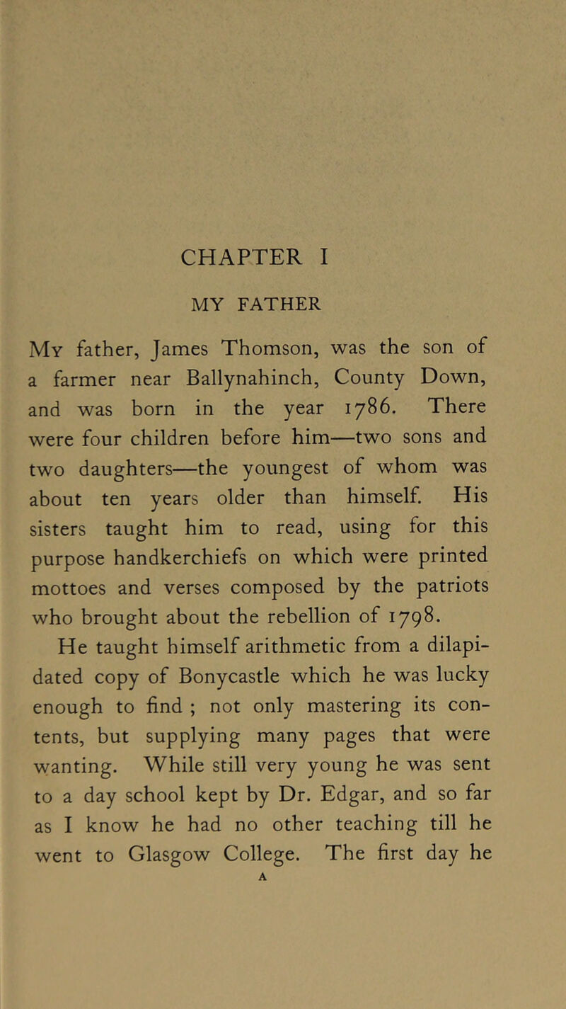 MY FATHER My father, James Thomson, was the son of a farmer near Ballynahinch, County Down, and was born in the year 1786. There were four children before him—two sons and two daughters—the youngest of whom was about ten years older than himself His sisters taught him to read, using for this purpose handkerchiefs on which were printed mottoes and verses composed by the patriots who brought about the rebellion of 1798. He taught himself arithmetic from a dilapi- dated copy of Bonycastle which he was lucky enough to find ; not only mastering its con- tents, but supplying many pages that were wanting. While still very young he was sent to a day school kept by Dr. Edgar, and so far as I know he had no other teaching till he went to Glasgow College. The first day he