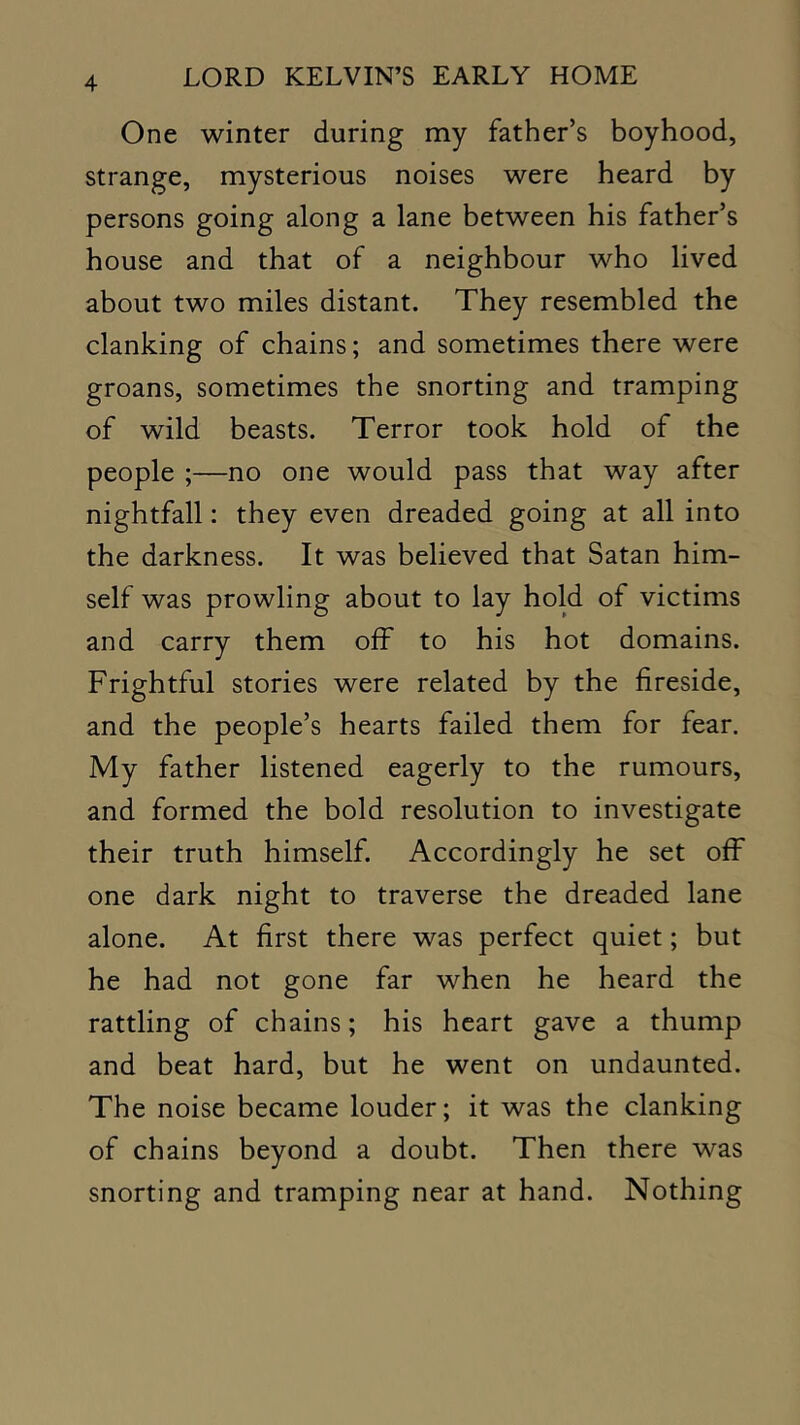 One winter during my father’s boyhood, strange, mysterious noises were heard by persons going along a lane between his father’s house and that of a neighbour who lived about two miles distant. They resembled the clanking of chains; and sometimes there were groans, sometimes the snorting and tramping of wild beasts. Terror took hold of the people ;—no one would pass that way after nightfall: they even dreaded going at all into the darkness. It was believed that Satan him- self was prowling about to lay hold of victims and carry them off to his hot domains. Frightful stories were related by the fireside, and the people’s hearts failed them for fear. My father listened eagerly to the rumours, and formed the bold resolution to investigate their truth himself. Accordingly he set off one dark night to traverse the dreaded lane alone. At first there was perfect quiet; but he had not gone far when he heard the rattling of chains; his heart gave a thump and beat hard, but he went on undaunted. The noise became louder; it was the clanking of chains beyond a doubt. Then there was snorting and tramping near at hand. Nothing