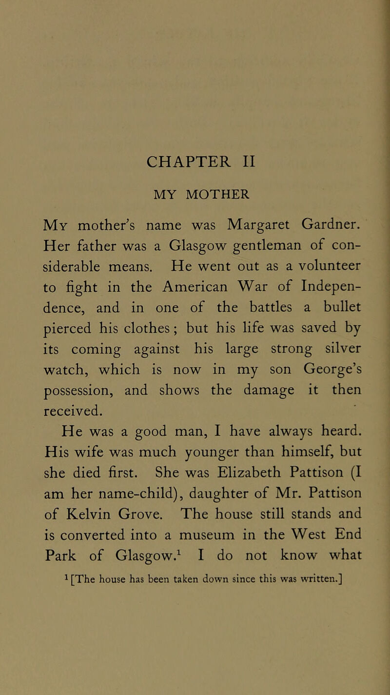 CHAPTER II MY MOTHER My mothers name was Margaret Gardner. Her father was a Glasgow gentleman of con- siderable means. He went out as a volunteer to fight in the American War of Indepen- dence, and in one of the battles a bullet pierced his clothes; but his life was saved by its coming against his large strong silver watch, which is now in my son George’s possession, and shows the damage it then received. He was a good man, I have always heard. His wife was much younger than himself, but she died first. She was Elizabeth Pattison (I am her name-child), daughter of Mr. Pattison of Kelvin Grove. The house still stands and is converted into a museum in the West End Park of Glasgow.^ I do not know what 1 [The house has been taken down since this was written.]