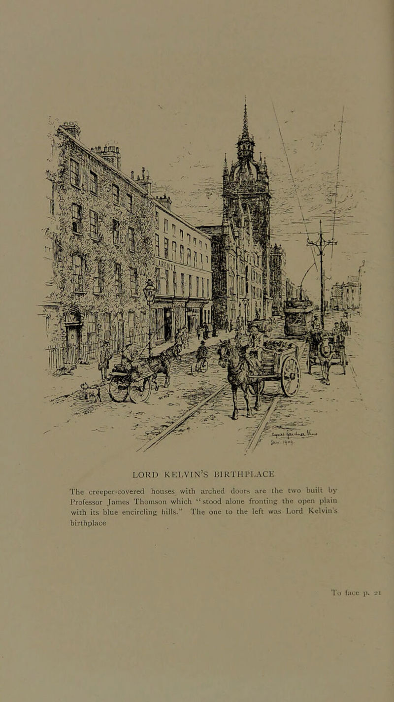 LORI) KELVIN’S BIRTHPLACE The creeper-covered houses with arched doors are the two built by Professor James Thomson which “stood alone fronting the open plain with its blue encircling hills.” The one to the left was Lord Kelvin s birthplace To face )).