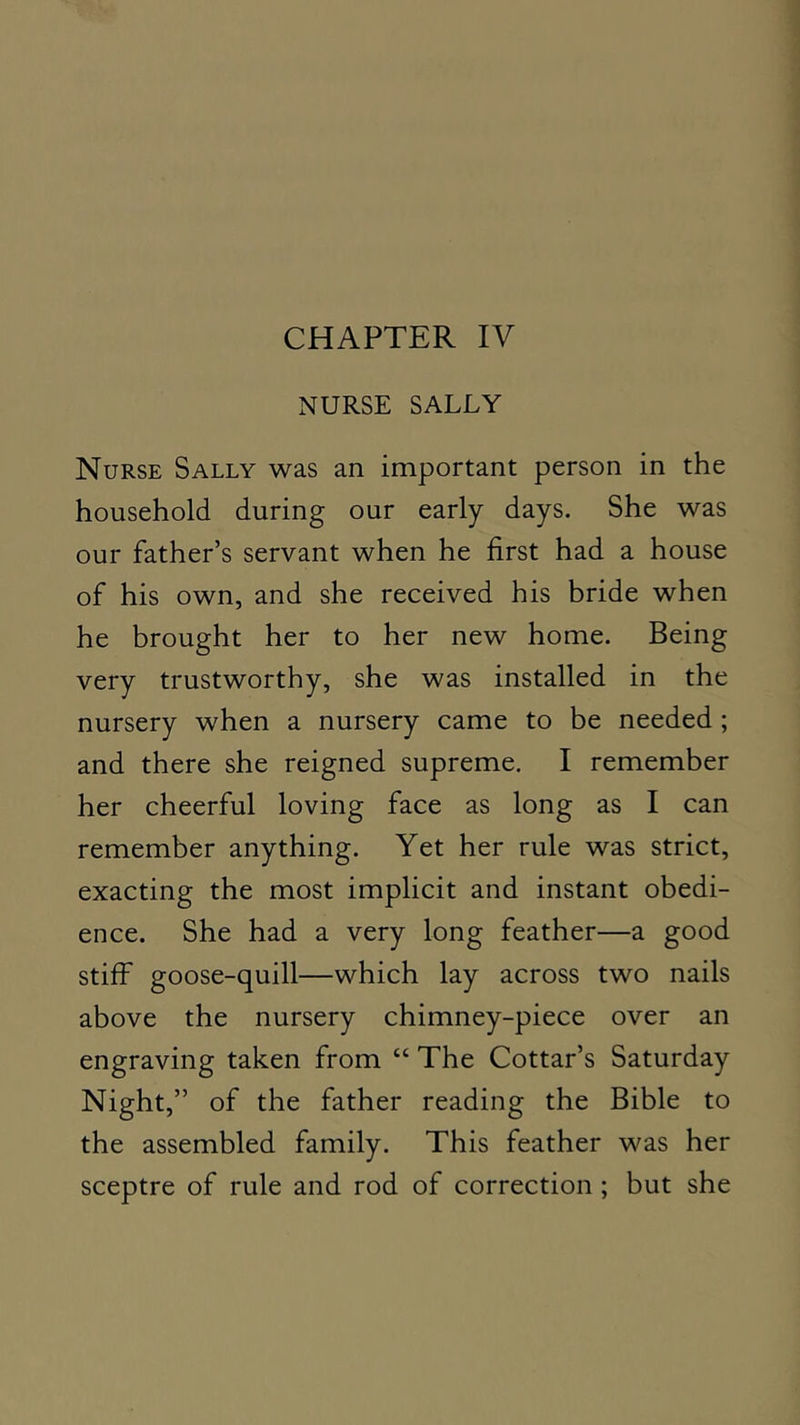 NURSE SALLY Nurse Sally was an important person in the household during our early days. She was our father’s servant when he first had a house of his own, and she received his bride when he brought her to her new home. Being very trustworthy, she was installed in the nursery when a nursery came to be needed; and there she reigned supreme. I remember her cheerful loving face as long as I can remember anything. Yet her rule was strict, exacting the most implicit and instant obedi- ence. She had a very long feather—a good stiff goose-quill—which lay across two nails above the nursery chimney-piece over an engraving taken from “ The Cottar’s Saturday Night,” of the father reading the Bible to the assembled family. This feather was her sceptre of rule and rod of correction ; but she