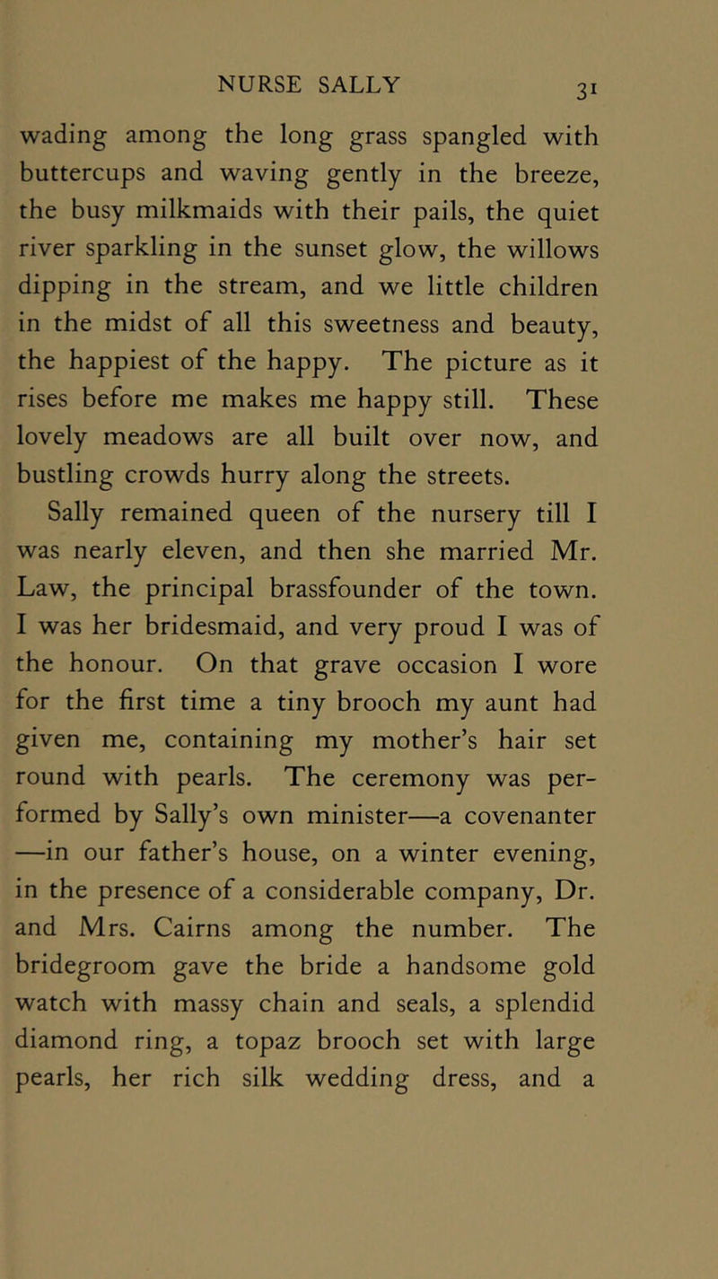 wading among the long grass spangled with buttercups and waving gently in the breeze, the busy milkmaids with their pails, the quiet river sparkling in the sunset glow, the willows dipping in the stream, and we little children in the midst of all this sweetness and beauty, the happiest of the happy. The picture as it rises before me makes me happy still. These lovely meadows are all built over now, and bustling crowds hurry along the streets. Sally remained queen of the nursery till I was nearly eleven, and then she married Mr. Law, the principal brassfounder of the town. I was her bridesmaid, and very proud I was of the honour. On that grave occasion I wore for the first time a tiny brooch my aunt had given me, containing my mother’s hair set round with pearls. The ceremony was per- formed by Sally’s own minister—a covenanter —in our father’s house, on a winter evening, in the presence of a considerable company. Dr. and Mrs. Cairns among the number. The bridegroom gave the bride a handsome gold watch with massy chain and seals, a splendid diamond ring, a topaz brooch set with large pearls, her rich silk wedding dress, and a
