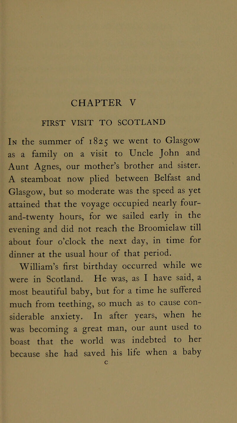 FIRST VISIT TO SCOTLAND In the summer of 1825 we went to Glasgow as a family on a visit to Uncle John and Aunt Agnes, our mother’s brother and sister. A steamboat now plied between Belfast and Glasgow, but so moderate was the speed as yet attained that the voyage occupied nearly four- and-twenty hours, for we sailed early in the evening and did not reach the Broomielaw till about four o’clock the next day, in time for dinner at the usual hour of that period. William’s first birthday occurred while we were in Scotland. He was, as I have said, a most beautiful baby, but for a time he suffered much from teething, so much as to cause con- siderable anxiety. In after years, when he was becoming a great man, our aunt used to boast that the world was indebted to her because she had saved his life when a baby