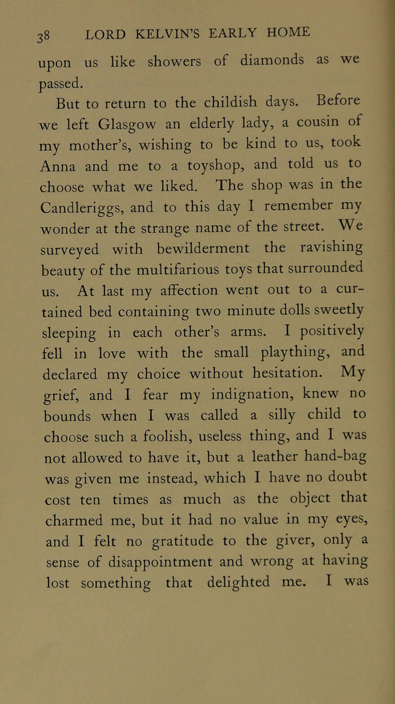 upon us like showers of diamonds as we passed. But to return to the childish days. Before we left Glasgow an elderly lady, a cousin of my mother’s, wishing to be kind to us, took Anna and me to a toyshop, and told us to choose what we liked. The shop was in the Candleriggs, and to this day I remember my wonder at the strange name of the street. We surveyed with bewilderment the ravishing beauty of the multifarious toys that surrounded us. At last my affection went out to a cur- tained bed containing two minute dolls sweetly sleeping in each other’s arms. I positively fell in love with the small plaything, and declared my choice without hesitation. My grief, and I fear my indignation, knew no bounds when I was called a silly child to choose such a foolish, useless thing, and I was not allowed to have it, but a leather hand-bag was given me instead, which I have no doubt cost ten times as much as the object that charmed me, but it had no value in my eyes, and I felt no gratitude to the giver, only a sense of disappointment and wrong at having lost something that delighted me. I was