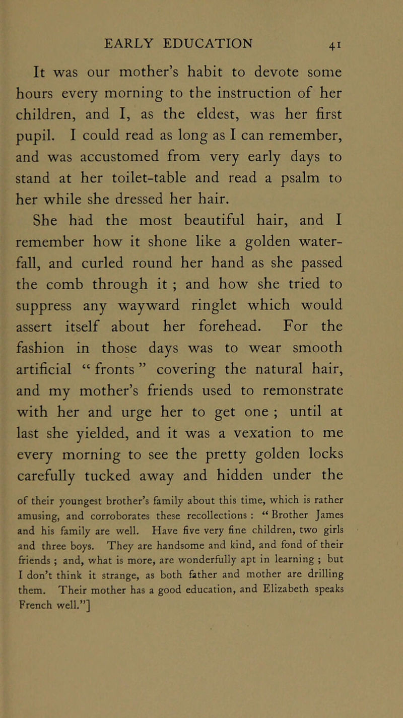 It was our mother’s habit to devote some hours every morning to the instruction of her children, and I, as the eldest, was her first pupil. I could read as long as I can remember, and was accustomed from very early days to stand at her toilet-table and read a psalm to her while she dressed her hair. She had the most beautiful hair, and I remember how it shone like a golden water- fall, and curled round her hand as she passed the comb through it ; and how she tried to suppress any wayward ringlet which would assert itself about her forehead. For the fashion in those days was to wear smooth artificial “ fronts ” covering the natural hair, and my mother’s friends used to remonstrate with her and urge her to get one ; until at last she yielded, and it was a vexation to me every morning to see the pretty golden locks carefully tucked away and hidden under the of their youngest brother’s family about this time, which is rather amusing, and corroborates these recollections: “Brother James and his family are well. Have five very fine children, two girls and three boys. They are handsome and kind, and fond of their friends ; and, what is more, are wonderfully apt in learning ; but I don’t think it strange, as both father and mother are drilling them. Their mother has a good education, and Elizabeth speaks French well.”]