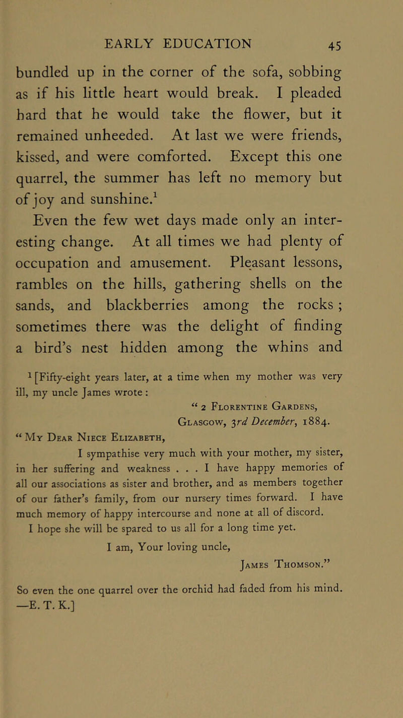 bundled up in the corner of the sofa, sobbing as if his little heart would break. I pleaded hard that he would take the flower, but it remained unheeded. At last we were friends, kissed, and were comforted. Except this one quarrel, the summer has left no memory but of joy and sunshine.^ Even the few wet days made only an inter- esting change. At all times we had plenty of occupation and amusement. Pleasant lessons, rambles on the hills, gathering shells on the sands, and blackberries among the rocks ; sometimes there was the delight of finding a bird’s nest hidden among the whins and ^ [Fifty-eight years later, at a time when my mother was very ill, my uncle James wrote : “ 2 Florentine Gardens, Glasgow, ird December^ 1884. “ My Dear Niece Elizabeth, I sympathise very much with your mother, my sister, in her suffering and weakness ... I have happy memories of all our associations as sister and brother, and as members together of our father’s family, from our nursery times forward. I have much memory of happy intercourse and none at all of discord. I hope she will be spared to us all for a long time yet. I am. Your loving uncle, James Thomson.” So even the one quarrel over the orchid had faded from his mind. —E. T. K.]