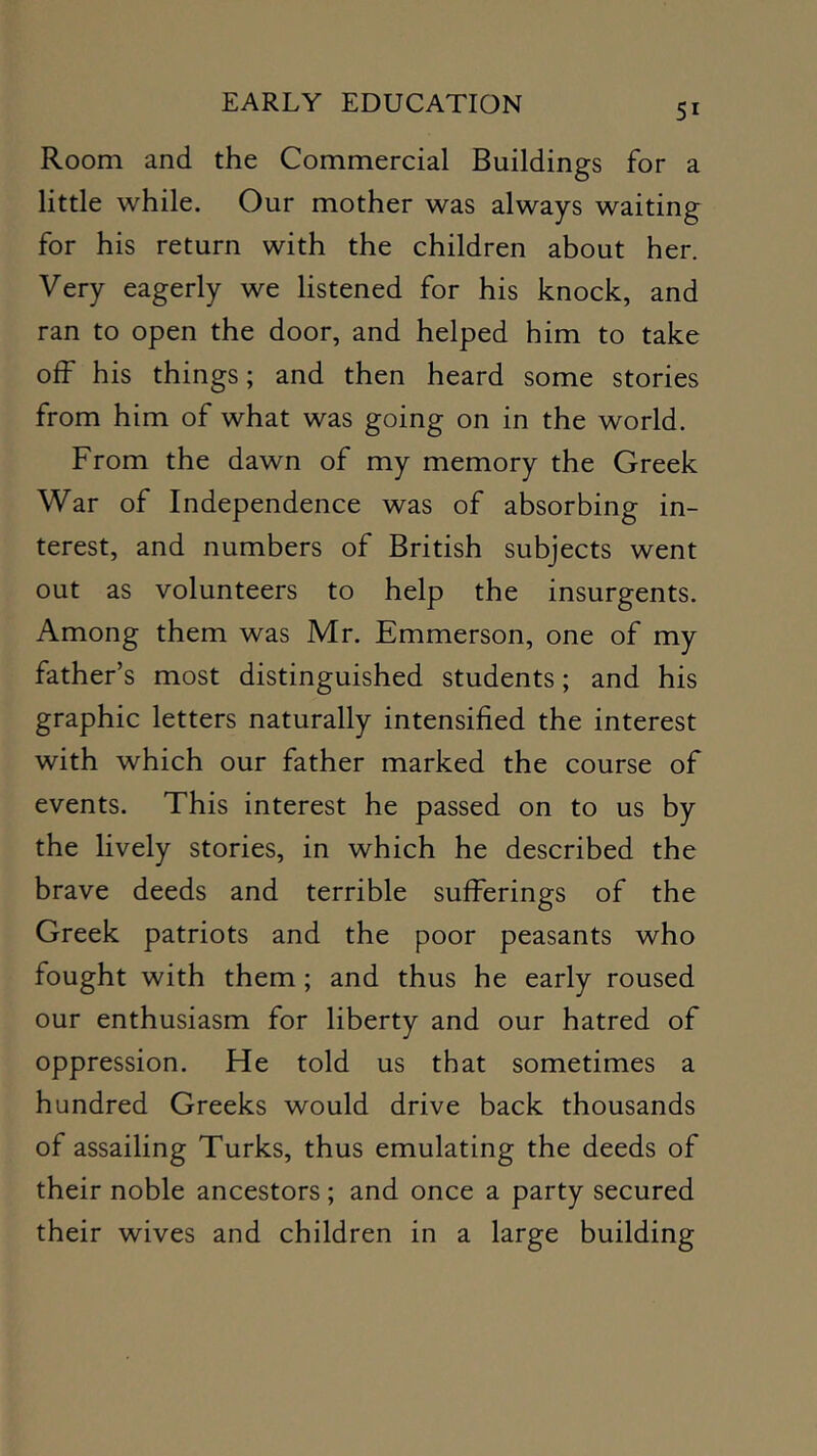 Room and the Commercial Buildings for a little while. Our mother was always waiting for his return with the children about her. Very eagerly we listened for his knock, and ran to open the door, and helped him to take off his things; and then heard some stories from him of what was going on in the world. From the dawn of my memory the Greek War of Independence was of absorbing in- terest, and numbers of British subjects went out as volunteers to help the insurgents. Among them was Mr. Emmerson, one of my father’s most distinguished students; and his graphic letters naturally intensified the interest with which our father marked the course of events. This interest he passed on to us by the lively stories, in which he described the brave deeds and terrible sufferings of the Greek patriots and the poor peasants who fought with them; and thus he early roused our enthusiasm for liberty and our hatred of oppression. He told us that sometimes a hundred Greeks would drive back thousands of assailing Turks, thus emulating the deeds of their noble ancestors; and once a party secured their wives and children in a large building