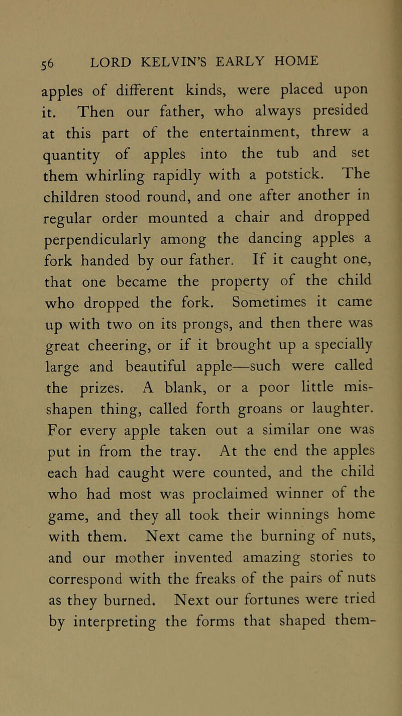 apples of different kinds, were placed upon it. Then our father, who always presided at this part of the entertainment, threw a quantity of apples into the tub and set them whirling rapidly with a potstick. The children stood round, and one after another in regular order mounted a chair and dropped perpendicularly among the dancing apples a fork handed by our father. If it caught one, that one became the property of the child who dropped the fork. Sometimes it came up with two on its prongs, and then there was great cheering, or if it brought up a specially large and beautiful apple—such were called the prizes. A blank, or a poor little mis- shapen thing, called forth groans or laughter. For every apple taken out a similar one was put in from the tray. At the end the apples each had caught were counted, and the child who had most was proclaimed winner of the game, and they all took their winnings home with them. Next came the burning of nuts, and our mother invented amazing stories to correspond with the freaks of the pairs of nuts as they burned. Next our fortunes were tried by interpreting the forms that shaped them-