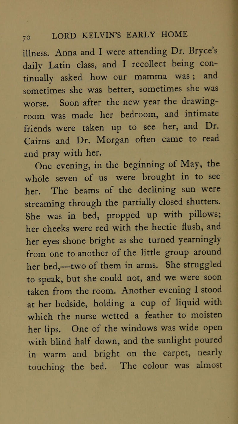 illness. Anna and I were attending Dr. Bryce’s daily Latin class, and I recollect being con- tinually asked how our mamma was ; and sometimes she was better, sometimes she was worse. Soon after the new year the drawing- room was made her bedroom, and intimate friends were taken up to see her, and Dr. Cairns and Dr. Morgan often came to read and pray with her. One evening, in the beginning of May, the whole seven of us were brought in to see her. The beams of the declining sun were streaming through the partially closed shutters. She was in bed, propped up with pillows; her cheeks were red with the hectic flush, and her eyes shone bright as she turned yearningly from one to another of the little group around her bed,—two of them in arms. She struggled to speak, but she could not, and we were soon taken from the room. Another evening I stood at her bedside, holding a cup of liquid with which the nurse wetted a feather to moisten her lips. One of the windows was wide open with blind half down, and the sunlight poured in warm and bright on the carpet, nearly touching the bed. The colour was almost