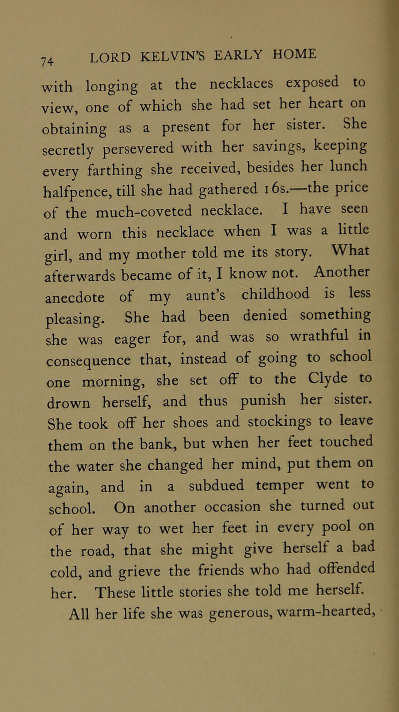 with longing at the necklaces exposed to view, one of which she had set her heart on obtaining as a present for her sister. She secretly persevered with her savings, keeping every farthing she received, besides her lunch halfpence, till she had gathered 16s.—the price of the much-coveted necklace. I have seen and worn this necklace when I was a little girl, and my mother told me its story. What afterwards became of it, I know not. Another anecdote of my aunt’s childhood is less pleasing. She had been denied something she was eager for, and was so wrathful in consequence that, instead of going to school one morning, she set off to the Clyde to drown herself, and thus punish her sister. She took off her shoes and stockings to leave them on the bank, but when her feet touched the water she changed her mind, put them on again, and in a subdued temper went to school. On another occasion she turned out of her way to wet her feet in every pool on the road, that she might give herself a bad cold, and grieve the friends who had offended her. These little stories she told me herself. All her life she was generous, warm-hearted.