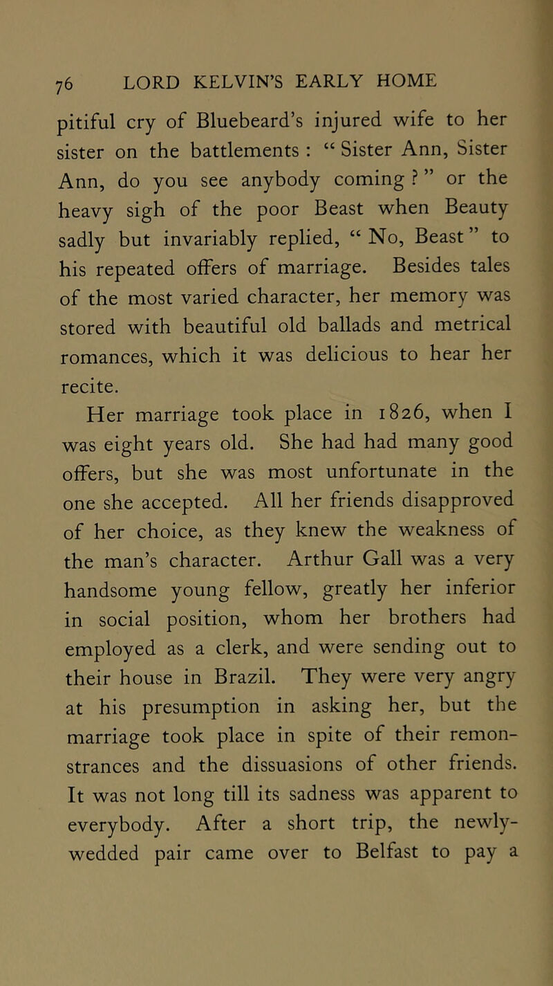 pitiful cry of Bluebeard’s injured wife to her sister on the battlements ; “ Sister Ann, Sister Ann, do you see anybody coming ? ” or the heavy sigh of the poor Beast when Beauty sadly but invariably replied, “ No, Beast ” to his repeated offers of marriage. Besides tales of the most varied character, her memory was stored with beautiful old ballads and metrical romances, which it was delicious to hear her recite. Her marriage took place in 1826, when I was eight years old. She had had many good offers, but she was most unfortunate in the one she accepted. All her friends disapproved of her choice, as they knew the weakness of the man’s character. Arthur Gall was a very handsome young fellow, greatly her inferior in social position, whom her brothers had employed as a clerk, and were sending out to their house in Brazil. They were very angry at his presumption in asking her, but the marriage took place in spite of their remon- strances and the dissuasions of other friends. It was not long till its sadness was apparent to everybody. After a short trip, the newly- wedded pair came over to Belfast to pay a