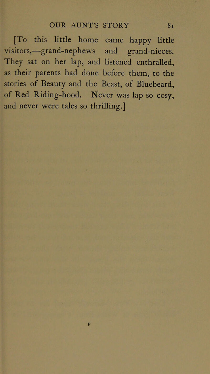 [To this little home came happy little visitors,—grand-nephews and grand-nieces. They sat on her lap, and listened enthralled, as their parents had done before them, to the stories of Beauty and the Beast, of Bluebeard, of Red Riding-hood. Never was lap so cosy, and never were tales so thrilling.]