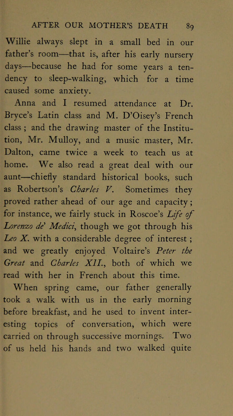 Willie always slept in a small bed in our father’s room—that is, after his early nursery days—because he had for some years a ten- dency to sleep-walking, which for a time caused some anxiety. Anna and I resumed attendance at Dr. Bryce’s Latin class and M. D’Oisey’s French class ; and the drawing master of the Institu- tion, Mr. Mulloy, and a music master, Mr. Dalton, came twice a week to teach us at home. We also read a great deal with our aunt—chiefly standard historical books, such as Robertson’s Charles V. Sometimes they proved rather ahead of our age and capacity; for instance, we fairly stuck in Roscoe’s h^e of Lorenzo de' Medici^ though we got through his Leo X. with a considerable degree of interest; and we greatly enjoyed Voltaire’s Peter the Great and Charles XII.^ both of which we read with her in French about this time. When spring came, our father generally took a walk with us in the early morning before breakfast, and he used to invent inter- esting topics of conversation, which were carried on through successive mornings. Two of us held his hands and two walked quite