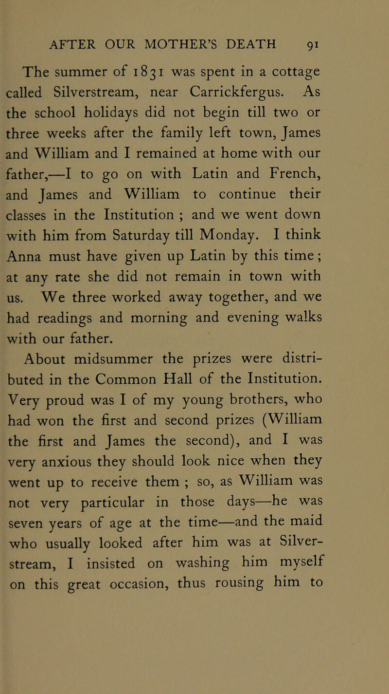 The summer of 1831 was spent in a cottage called Silverstream, near Carrickfergus. As the school holidays did not begin till two or three weeks after the family left town, James and William and I remained at home with our father,—I to go on with Latin and French, and James and William to continue their classes in the Institution ; and we went down with him from Saturday till Monday. I think Anna must have given up Latin by this time; at any rate she did not remain in town with us. We three worked away together, and we had readings and morning and evening walks with our father. About midsummer the prizes were distri- buted in the Common Hall of the Institution. Very proud was I of my young brothers, who had won the first and second prizes (William the first and James the second), and I was very anxious they should look nice when they went up to receive them ; so, as William was not very particular in those days—he was seven years of age at the time—and the maid who usually looked after him was at Silver- stream, I insisted on washing him myself on this great occasion, thus rousing him to