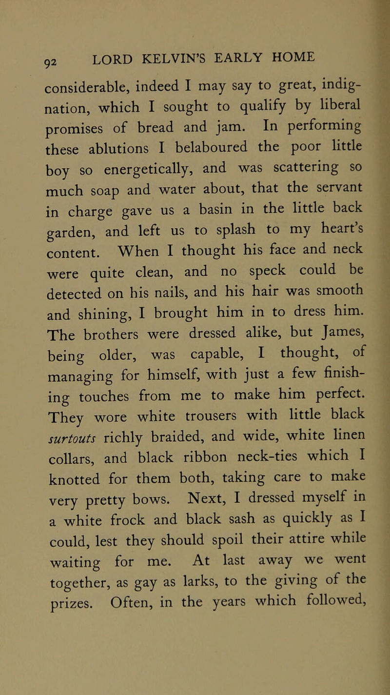 considerable, indeed I may say to great, indig- nation, which I sought to qualify by liberal promises of bread and jam. In performing these ablutions I belaboured the poor little boy so energetically, and was scattering so much soap and water about, that the servant in charge gave us a basin in the little back garden, and left us to splash to my heart s content. ^Vhen I thought his face and neck were quite clean, and no speck could be detected on his nails, and his hair was smooth and shining, I brought him in to dress him. The brothers were dressed alike, but James, being older, was capable, I thought, of managing for himself, with just a few finish- ing touches from me to make him perfect. They wore white trousers with little black surtouts richly braided, and wide, white linen collars, and black ribbon neck-ties which I knotted for them both, taking care to make very pretty bows. Next, I dressed myself in a white frock and black sash as quickly as I could, lest they should spoil their attire while waiting for me. At last away we went together, as gay as larks, to the giving of the prizes. Often, in the years which followed.