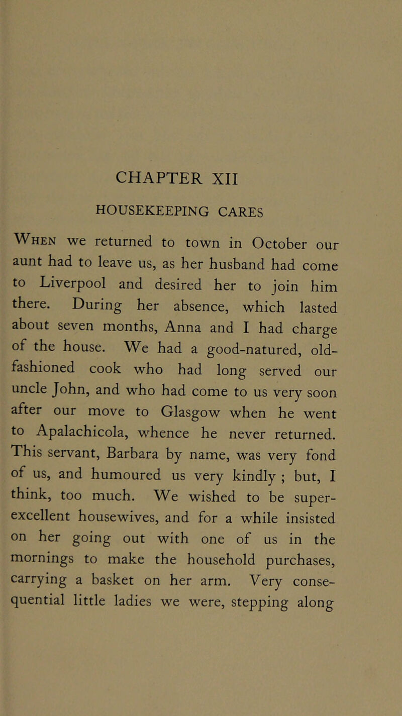 CHAPTER XII HOUSEKEEPING CARES When we returned to town in October our aunt had to leave us, as her husband had come to Liverpool and desired her to join him there. During her absence, which lasted about seven months, Anna and I had charge of the house. We had a good-natured, old- fashioned cook who had long served our uncle John, and who had come to us very soon after our move to Glasgow when he went to Apalachicola, whence he never returned. This servant, Barbara by name, was very fond of us, and humoured us very kindly ; but, I think, too much. We wished to be super- excellent housewives, and for a while insisted on her going out with one of us in the mornings to make the household purchases, carrying a basket on her arm. Very conse- quential little ladies we were, stepping along