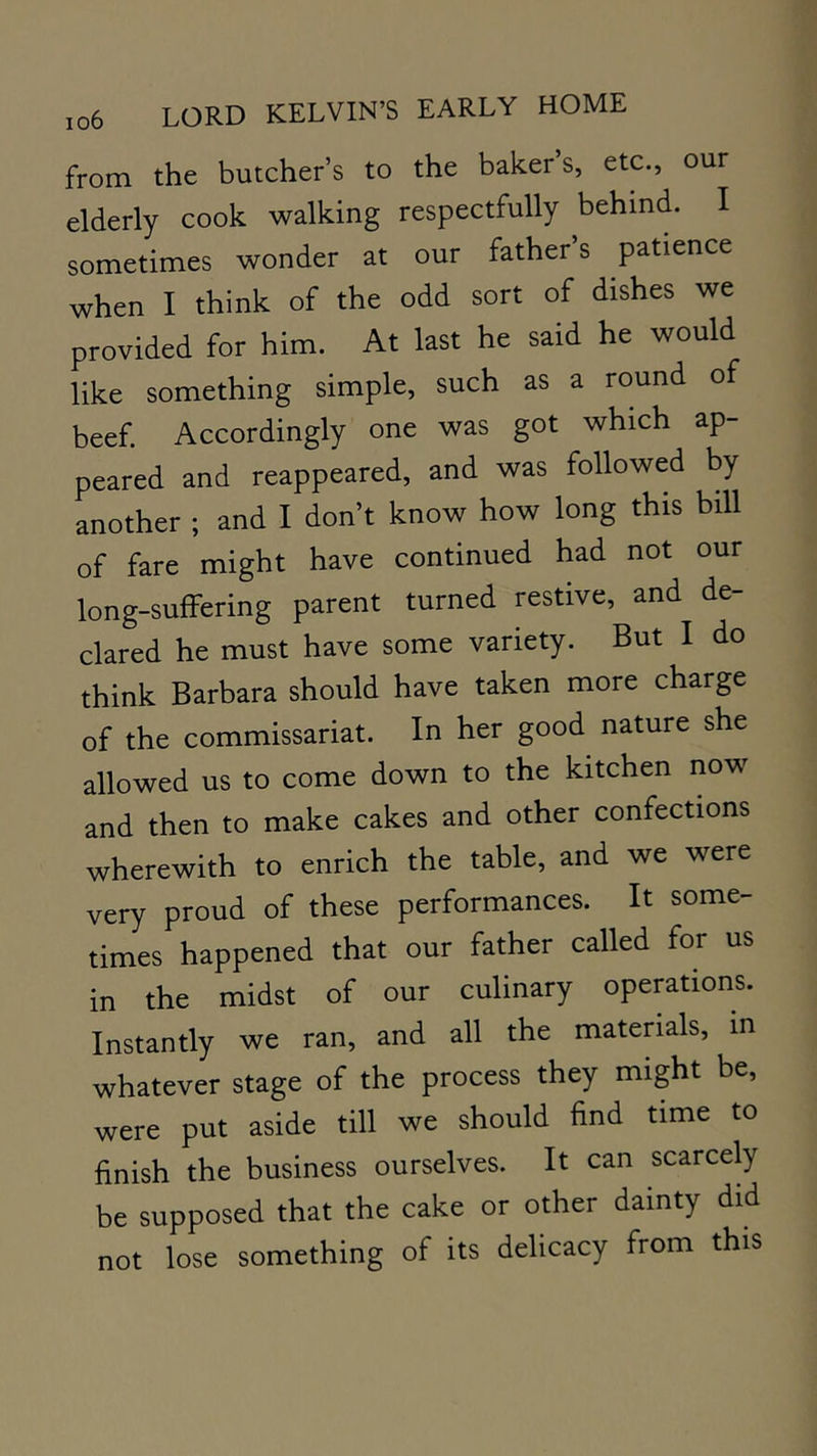 from the butcher’s to the baker’s, etc., our elderly cook walking respectfully behind. I sometimes wonder at our father’s patience when I think of the odd sort of dishes we provided for him. At last he said he would like something simple, such as a round of beef. Accordingly one was got which ap- peared and reappeared, and was followed by another ; and I don’t know how long this bill of fare might have continued had not our long-suffering parent turned restive, and de- clared he must have some variety. But I do think Barbara should have taken more charge of the commissariat. In her good nature she allowed us to come down to the kitchen now and then to make cakes and other confections wherewith to enrich the table, and we were very proud of these performances. It some- times happened that our father called for us in the midst of our culinary operations. Instantly we ran, and all the materials, in whatever stage of the process they might be, were put aside till we should find time to finish the business ourselves. It can scarcely be supposed that the cake or other dainty did not lose something of its delicacy from this