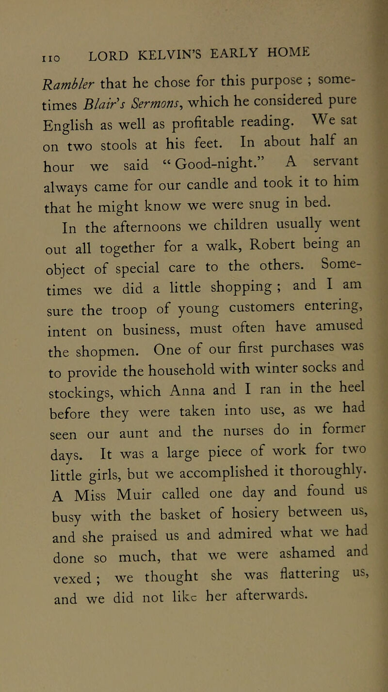 Rambler that he chose for this purpose ; some- times Blair s Sermons^ which he considered pure English as well as profitable reading. We sat on two stools at his feet. In about half an hour we said “Good-night.” A servant always came for our candle and took it to him that he might know we were snug in bed. In the afternoons we children usually went out all together for a walk, Robert being an object of special care to the others. Some- times we did a little shopping ; and I am sure the troop of young customers entering, intent on business, must often have amused the shopmen. One of our first purchases was to provide the household with winter socks and stockings, which Anna and I ran in the heel before they were taken into use, as we had seen our aunt and the nurses do in former days. It was a large piece of work for two little girls, but we accomplished it thoroughly. A Miss Muir called one day and found us busy with the basket of hosiery between us, and she praised us and admired what we had done so much, that we were ashamed and vexed \ we thought she was flattering us, and we did not like her afterwards.