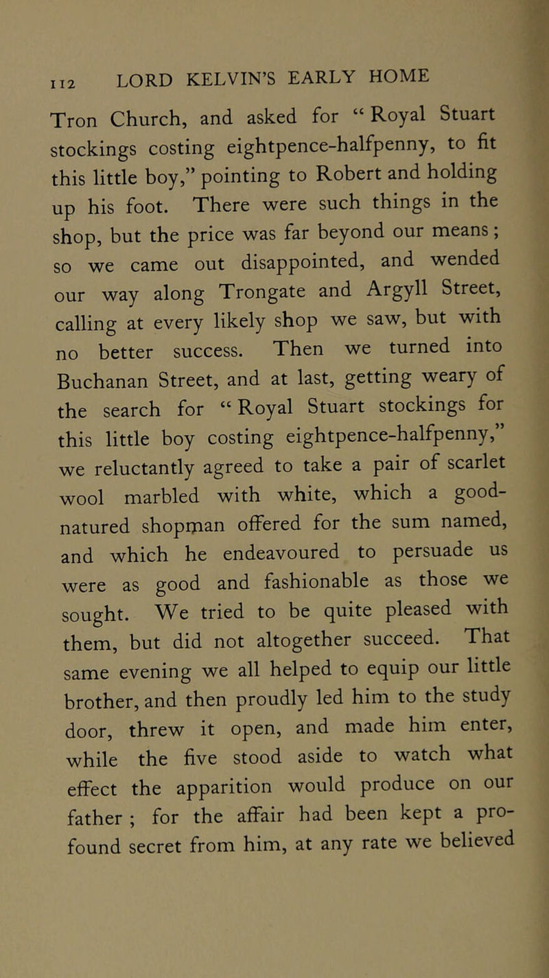 Tron Church, and asked for “Royal Stuart stockings costing eightpence-halfpenny, to fit this little boy,” pointing to Robert and holding up his foot. There were such things in the shop, but the price was far beyond our means; so we came out disappointed, and wended our way along Trongate and Argyll Street, calling at every likely shop we saw, but with no better success. Then we turned into Buchanan Street, and at last, getting weary of the search for “Royal Stuart stockings for this little boy costing eightpence-halfpenny,” we reluctantly agreed to take a pair of scarlet wool marbled with white, which a good- natured shopman offered for the sum named, and which he endeavoured to persuade us were as good and fashionable as those we sought. We tried to be cj^uite pleased with them, but did not altogether succeed. That same evening we all helped to equip our little brother, and then proudly led him to the study door, threw it open, and made him enter, while the five stood aside to watch what effect the apparition would produce on our father ; for the affair had been kept a pro- found secret from him, at any rate we believed