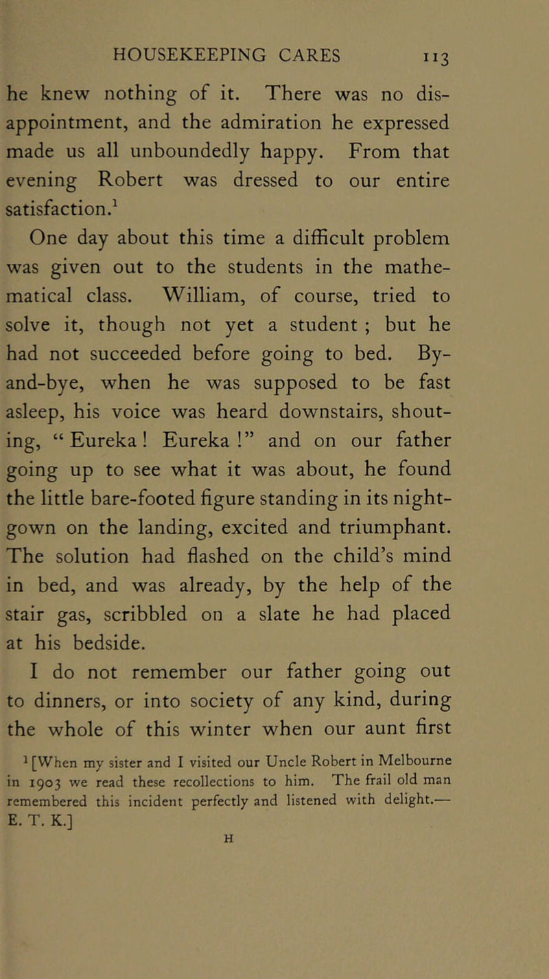 he knew nothing of it. There was no dis- appointment, and the admiration he expressed made us all unboundedly happy. From that evening Robert was dressed to our entire satisfaction.^ One day about this time a difficult problem was given out to the students in the mathe- matical class. William, of course, tried to solve it, though not yet a student ; but he had not succeeded before going to bed. By- and-bye, when he was supposed to be fast asleep, his voice was heard downstairs, shout- ing, “Eureka! Eureka!” and on our father going up to see what it was about, he found the little bare-footed figure standing in its night- gown on the landing, excited and triumphant. The solution had flashed on the child’s mind in bed, and was already, by the help of the stair gas, scribbled on a slate he had placed at his bedside. I do not remember our father going out to dinners, or into society of any kind, during the whole of this winter when our aunt first ^ [When my sister and I visited our Uncle Robert in Melbourne in 1903 we read these recollections to him. The frail old man remembered this incident perfectly and listened with delight.— E. T. K.] H