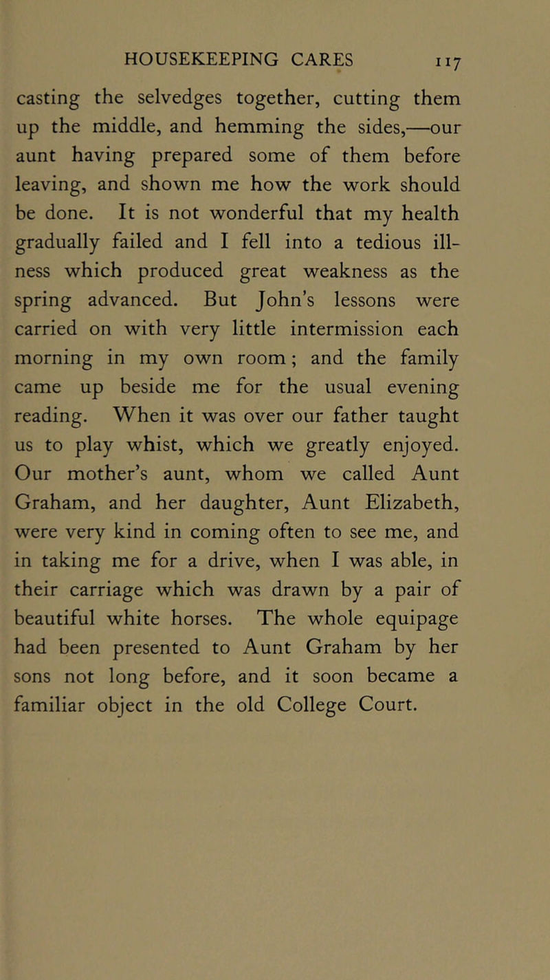 casting the selvedges together, cutting them up the middle, and hemming the sides,—our aunt having prepared some of them before leaving, and shown me how the work should be done. It is not wonderful that my health gradually failed and I fell into a tedious ill- ness which produced great weakness as the spring advanced. But John’s lessons were carried on with very little intermission each morning in my own room; and the family came up beside me for the usual evening reading. When it was over our father taught us to play whist, which we greatly enjoyed. Our mother’s aunt, whom we called Aunt Graham, and her daughter. Aunt Elizabeth, were very kind in coming often to see me, and in taking me for a drive, when I was able, in their carriage which was drawn by a pair of beautiful white horses. The whole equipage had been presented to Aunt Graham by her sons not long before, and it soon became a familiar object in the old College Court.