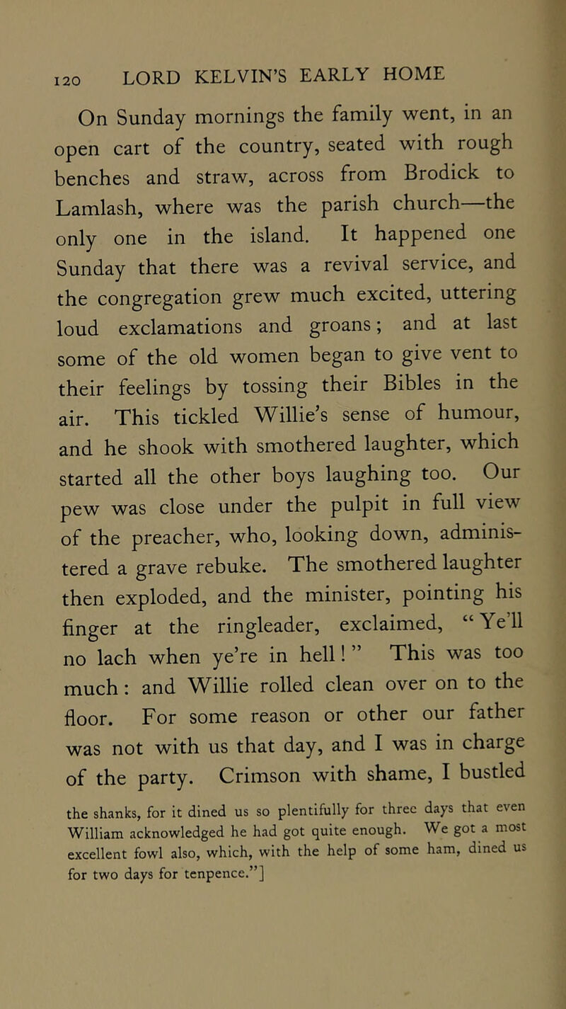 On Sunday mornings the family went, in an open cart of the country, seated with rough benches and straw, across from Brodick to Lamlash, where was the parish church—the only one in the island. It happened one Sunday that there was a revival service, and the congregation grew much excited, uttering loud exclamations and groans; and at last some of the old women began to give vent to their feelings by tossing their Bibles in the air. This tickled Willie’s sense of humour, and he shook with smothered laughter, which started all the other boys laughing too. Our pew was close under the pulpit in full view of the preacher, who, looking down, adminis- tered a grave rebuke. The smothered laughter then exploded, and the minister, pointing his finger at the ringleader, exclaimed, “Yell no lach when ye’re in hell! ” This was too much I and Willie rolled clean over on to the floor. For some reason or other our father was not with us that day, and I was in charge of the party. Crimson with shame, I bustled the shanks, for it dined us so plentifully for three days that even William ackno\vledged he had got quite enough. We got a most excellent fowl also, which, with the help of some ham, dined us for two days for tcnpence.”]