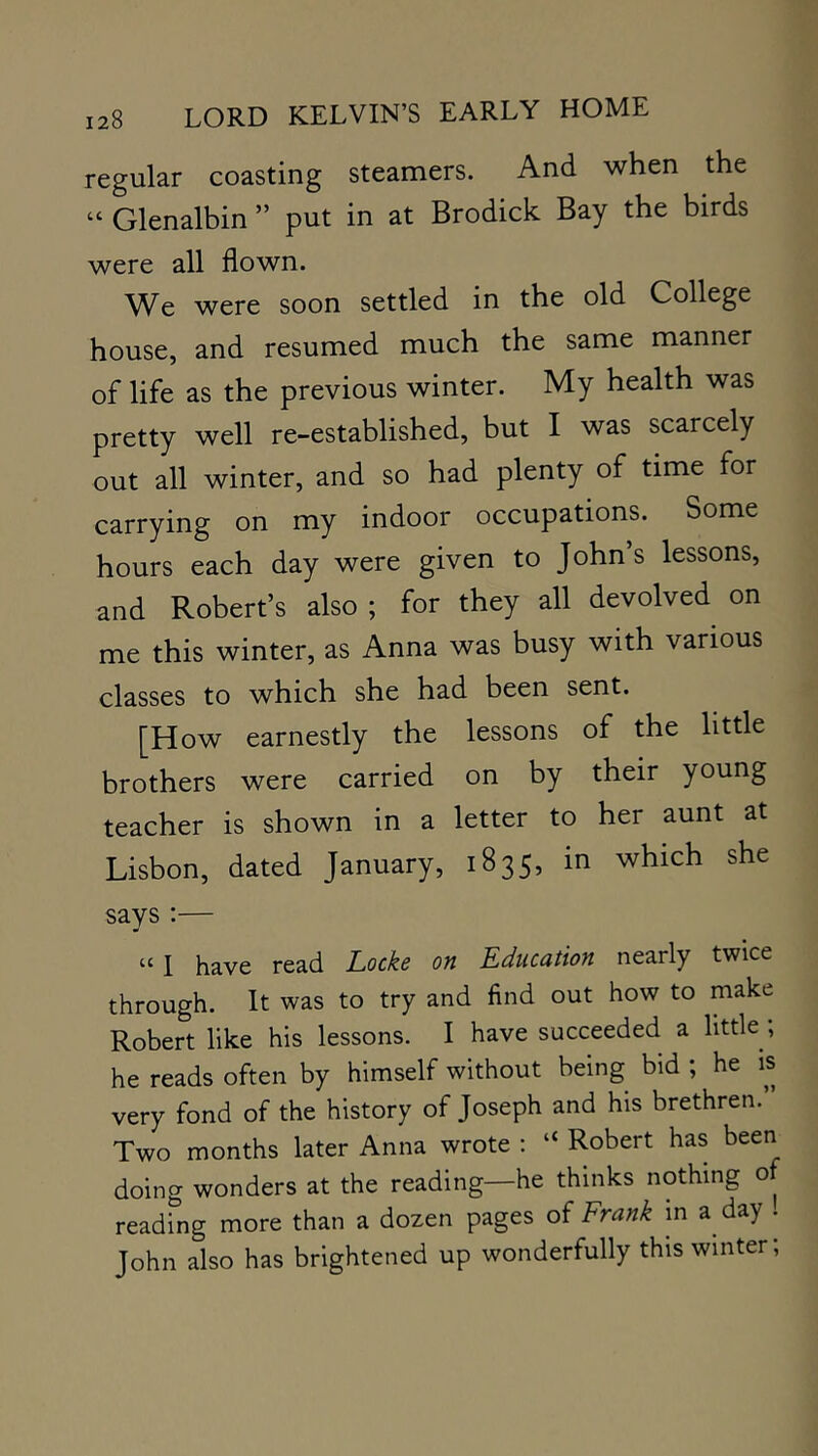 regular coasting steamers. And when the “ Glenalbin ” put in at Brodick Bay the birds were all flown. We were soon settled in the old College house, and resumed much the same manner of life as the previous winter. My health was pretty well re-established, but I was scarcely out all winter, and so had plenty of time for carrying on my indoor occupations. Some hours each day were given to John s lessons, and Robert’s also ; for they all devolved on me this winter, as Anna was busy with various classes to which she had been sent. [How earnestly the lessons of the little brothers were carried on by their young teacher is shown in a letter to her aunt at Lisbon, dated January, 1835, in which she says :— “ I have read Locke on Education nearly twice through. It was to try and find out how to make Robert like his lessons. I have succeeded a little; he reads often by himself without being bid ; he is very fond of the history of Joseph and his brethren. Two months later Anna wrote : “ Robert has been doing wonders at the reading—he thinks nothing of reading more than a dozen pages of Frank m a day . John also has brightened up wonderfully this winter;