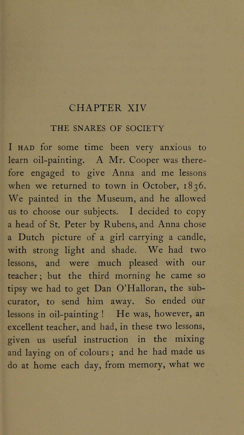 CHAPTER XIV THE SNARES OF SOCIETY I HAD for some time been very anxious to learn oil-painting. A Mr. Cooper was there- fore engaged to give Anna and me lessons when we returned to town in October, 1836. We painted in the Museum, and he allowed us to choose our subjects. I decided to copy a head of St. Peter by Rubens, and Anna chose a Dutch picture of a girl carrying a candle, with strong light and shade. We had two lessons, and were much pleased with our teacher; but the third morning he came so tipsy we had to get Dan O’Halloran, the sub- curator, to send him away. So ended our lessons in oil-painting ! He was, however, an excellent teacher, and had, in these two lessons, given us useful instruction in the mixing and laying on of colours; and he had made us do at home each day, from memory, what we