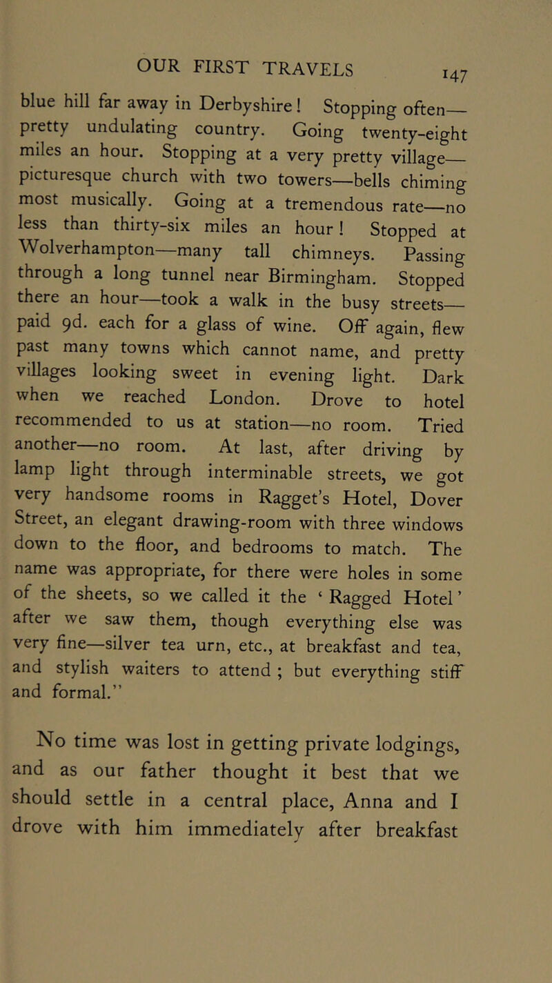 blue hill far away in Derbyshire! Stopping often— pretty undulating country. Going twenty-eight miles an hour. Stopping at a very pretty village picturesque church with two towers—bells chiming most musically. Going at a tremendous rate—no less than thirty-six miles an hour! Stopped at Wolverhampton—many tall chimneys. Passing through a long tunnel near Birmingham. Stopped there an hour took a walk in the busy streets paid <^d. each for a glass of wine. Off again, flew past many towns which cannot name, and pretty villages looking sweet in evening light. Dark when we reached London. Drove to hotel recommended to us at station—no room. Tried another—no room. At last, after driving by lamp light through interminable streets, we got very handsome rooms in Ragget’s Hotel, Dover Street, an elegant drawing-room with three windows down to the floor, and bedrooms to match. The name was appropriate, for there were holes in some of the sheets, so we called it the ‘ Ragged Hotel ’ after we saw them, though everything else was very fine—silver tea urn, etc., at breakfast and tea, and stylish waiters to attend ; but everything stifF and formal.” No time was lost in getting private lodgings, and as our father thought it best that we should settle in a central place, Anna and I drove with him immediately after breakfast