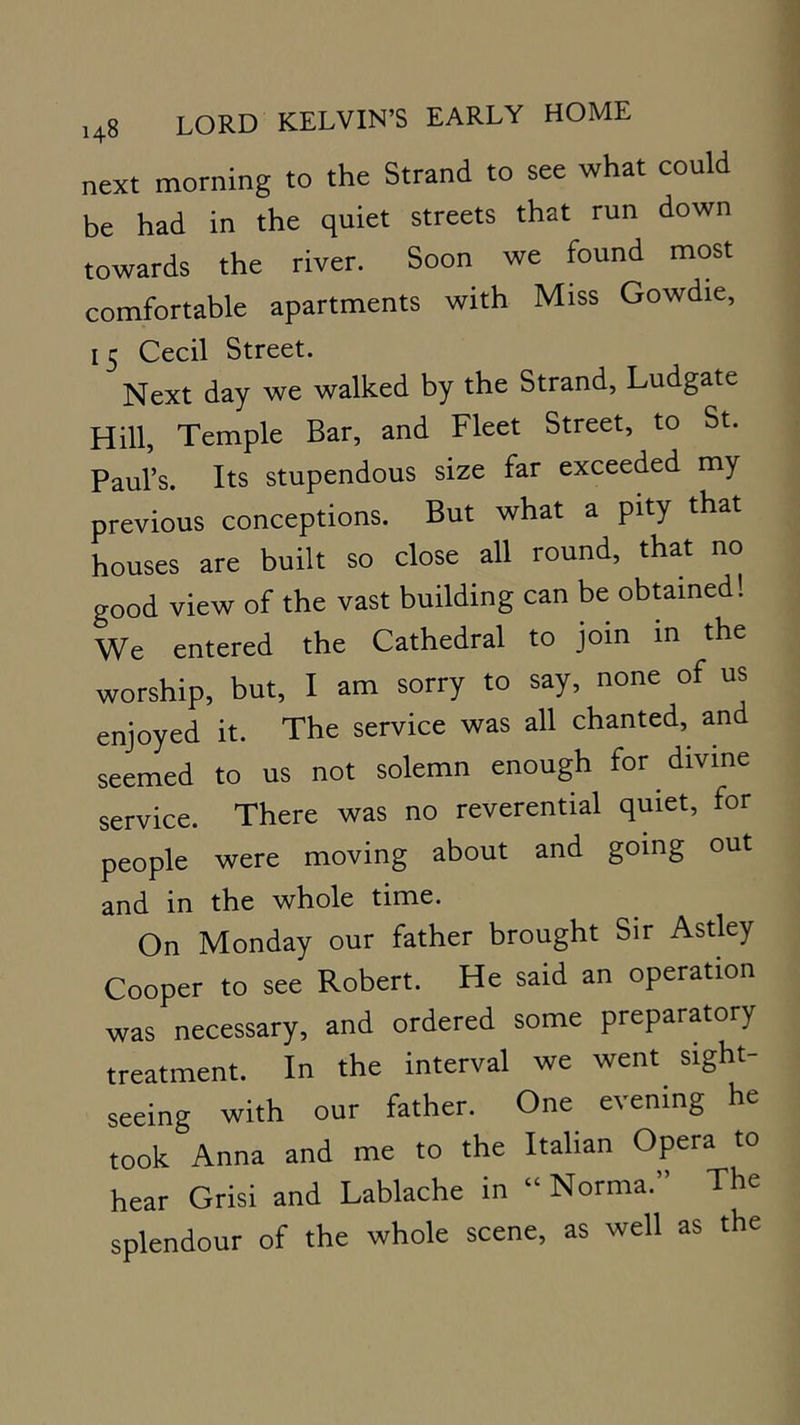 next morning to the Strand to see what could be had in the quiet streets that run down towards the river. Soon we found most comfortable apartments with Miss Gowdie, 15 Cecil Street. Next day we walked by the Strand, Ludgate Hill, Temple Bar, and Fleet Street, to St. Paul’s. Its stupendous size far exceeded my previous conceptions. But what a pity that houses are built so close all round, that no good view of the vast building can be obtained! We entered the Cathedral to join in the worship, but, I am sorry to say, none of us enjoyed it. The service was all chanted,^ and seemed to us not solemn enough for divine service. There was no reverential quiet, for people were moving about and going out and in the whole time. On Monday our father brought Sir Astley Cooper to see Robert. He said an operation was necessary, and ordered some preparatory treatment. In the interval we went sight- seeing with our father. One evening he took Anna and me to the Italian Opera to hear Grisi and Lablache in “ Norma.” The splendour of the whole scene, as well as the