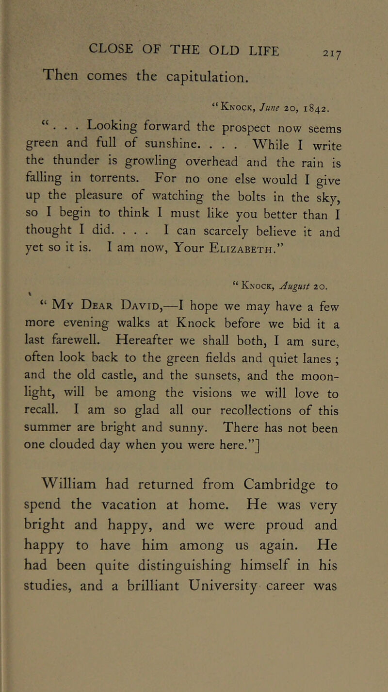 217 Then comes the capitulation. “Knock, June 20, 1842. “ . . . Looking forward the prospect now seems green and full of sunshine. . . . While I write the thunder is growling overhead and the rain is falling in torrents. For no one else would I give up the pleasure of watching the bolts in the sky, so I begin to think I must like you better than I thought I did. ... I can scarcely believe it and yet so it is. 1 am now, Your Elizabeth.” “ Knock, August 20. “ My Dear David,—I hope we may have a few more evening walks at Knock before we bid it a last farewell. Hereafter we shall both, I am sure, often look back to the green fields and quiet lanes ; and the old castle, and the sunsets, and the moon- light, will be among the visions we will love to recall. I am so glad all our recollections of this summer are bright and sunny. There has not been one clouded day when you were here.”] William had returned from Cambridge to spend the vacation at home. He was very bright and happy, and we were proud and happy to have him among us again. He had been quite distinguishing himself in his studies, and a brilliant University career was