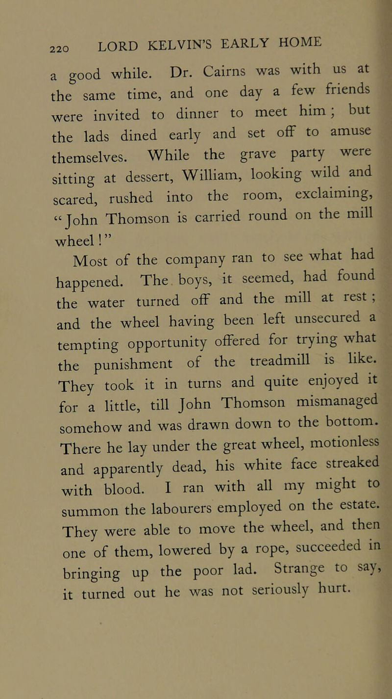 a good while. Dr. Cairns was with us at the same time, and one day a few friends were invited to dinner to meet him, but the lads dined early and set off to amuse themselves. While the grave party were sitting at dessert, William, looking wild and scared, rushed into the room, exclaiming, “John Thomson is carried round on the mill wheel! ” Most of the company ran to see what had happened. The boys, it seemed, had found the water turned off and the mill at rest ; and the wheel having been left unsecured a tempting opportunity offered for trying what the punishment of the treadmill is like. They took it in turns and quite enjoyed it for a little, till John Thomson mismanaged somehow and was drawn down to the bottom. There he lay under the great wheel, motionless and apparently dead, his white face streaked with blood. I ran with all my might to summon the labourers employed on the estate. They were able to move the wheel, and then one of them, lowered by a rope, succeeded in bringing up the poor lad. Strange to say, it turned out he was not seriously hurt.