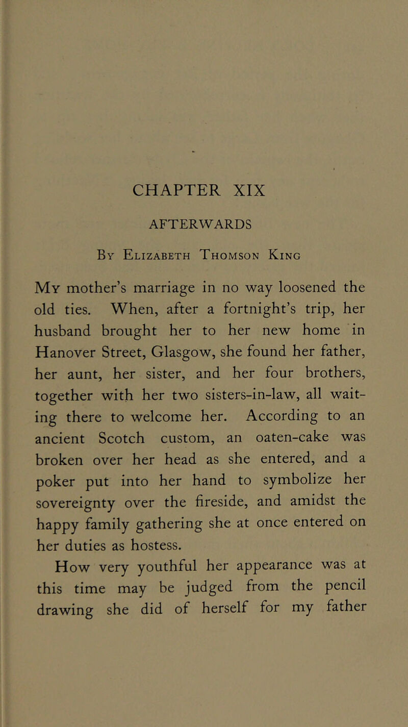 CHAPTER XIX AFTERWARDS By Elizabeth Thomson King My mother’s marriage in no way loosened the old ties. When, after a fortnight’s trip, her husband brought her to her new home in Hanover Street, Glasgow, she found her father, her aunt, her sister, and her four brothers, together with her two sisters-in-law, all wait- ing there to welcome her. According to an ancient Scotch custom, an oaten-cake was broken over her head as she entered, and a poker put into her hand to symbolize her sovereignty over the fireside, and amidst the happy family gathering she at once entered on her duties as hostess. How very youthful her appearance was at this time may be judged from the pencil drawing she did of herself for my father