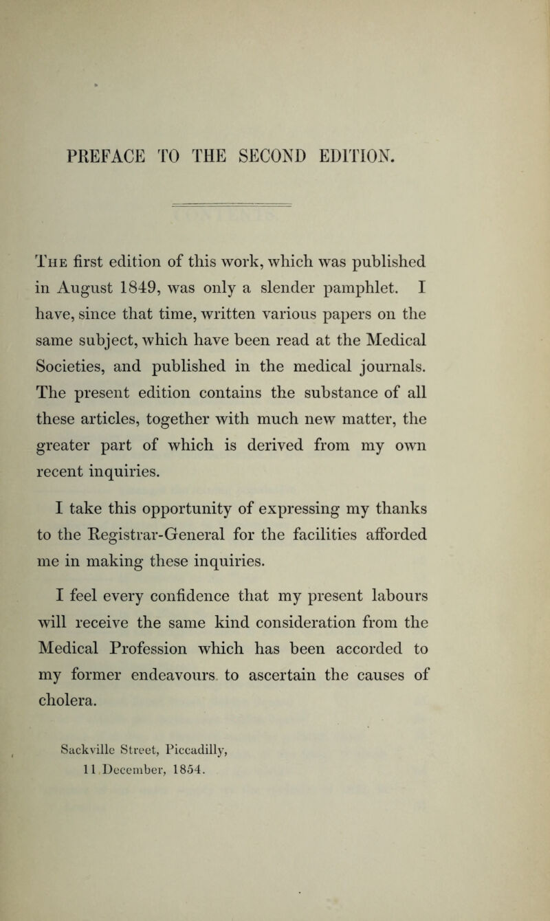 PREFACE TO THE SECOND EDITION. The first edition of this work, which was published in August 1849, was only a slender pamphlet. I have, since that time, written various papers on the same subject, which have been read at the Medical Societies, and published in the medical journals. The present edition contains the substance of all these articles, together with much new matter, the greater part of which is derived from my own recent inquiries. I take this opportunity of expressing my thanks to the Registrar-General for the facilities afforded me in making these inquiries. I feel every confidence that my present labours will receive the same kind consideration from the Medical Profession which has been accorded to my former endeavours, to ascertain the causes of cholera. Sackvillc Street, Piccadilly, 11 December, 1854.