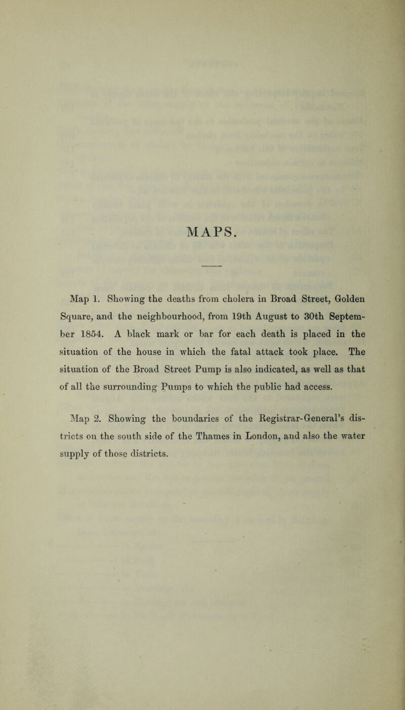 MAPS. Map 1. Showing the deaths from cholera in Broad Street, Golden Square, and the neighbourhood, from 19th August to 30th Septem- ber 1854. A black mark or bar for each death is placed in the situation of the house in which the fatal attack took place. The situation of the Broad Street Pump is also indicated, as well as that of all the surrounding Pumps to which the public had access. Map 2. Showing the boundaries of the Registrar-General’s dis- tricts on the south side of the Thames in London, and also the water supply of those districts.