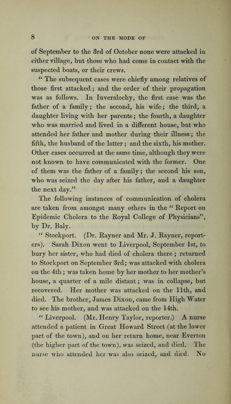 of September to the 3rd of October none were attacked in either village, but those who had come in contact with the suspected boats, or their crews. The subsequent cases were chiefly among relatives of those first attacked; and the order of their propagation was as follows. In Inveralochy, the first case was the father of a family; the second, his wife; the third, a daughter living with her parents; the fourth, a daughter who was married and lived in a different house, but who attended her father and mother during their illness; the fifth, the husband of the latter; and the sixth, his mother. Other cases occurred at the same time, although they were not known to have communicated with the former. One of them was the father of a family; the second his son, who was seized the day after his father, and a daughter the next day.” The following instances of communication of cholera are taken from amongst many others in the Report on Epidemic Cholera to the Royal College of Physicians”, by Dr. Baly. Stockport. (Dr. Rayner and Mr. J. Rayner, report- ers). Sarah Dixon went to Liverpool, September 1st, to bury her sister, who had died of cholera there ; returned to Stockport on September 3rd; was attacked with cholera on the 4th; was taken home by her mother to her mother’s house, a quarter of a mile distant; was in collapse, but recovered. Her mother was attacked on the 11th, and died. The brother, James Dixon, came from High Water to see his mother, and was attacked on the 14th. Liverpool. (Mr. Henry Taylor, reporter.) A nurse attended a patient in Great Howard Street (at the lower part of the town), and on her return home, near Everton (the higher part of the town), was seized, and died. The nurse who attended her was also seized, and died. No