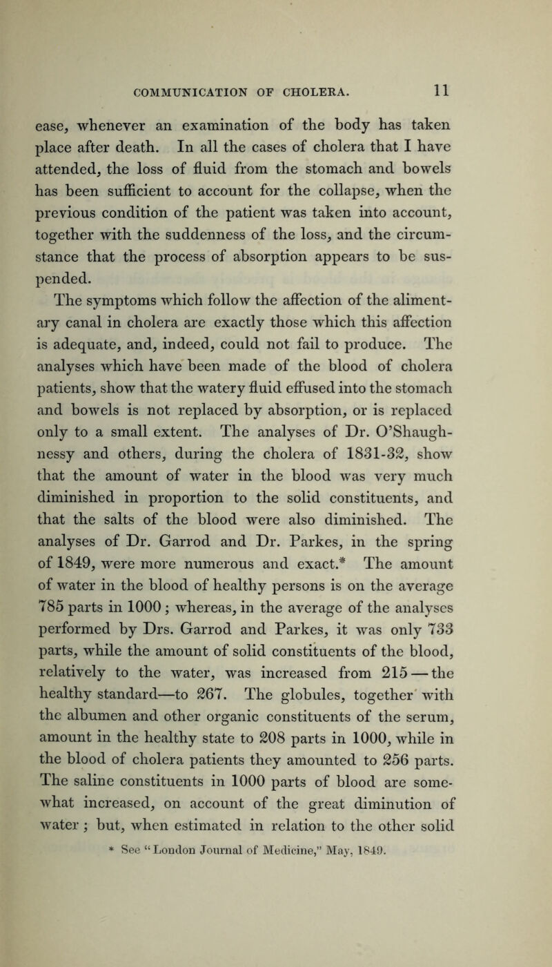 ease, whenever an examination of the body has taken place after death. In all the cases of cholera that I have attended, the loss of fluid from the stomach and bowels has been sufficient to account for the collapse, when the previous condition of the patient was taken into account, together with the suddenness of the loss, and the circum- stance that the process of absorption appears to be sus- pended. The symptoms which follow the affection of the aliment- ary canal in cholera are exactly those which this affection is adequate, and, indeed, could not fail to produce. The analyses which have been made of the blood of cholera patients, show that the watery fluid effused into the stomach and boAvels is not replaced by absorption, or is replaced only to a small extent. The analyses of Dr. O’Shaugh- nessy and others, during the cholera of 1831-32, show that the amount of water in the blood was very much diminished in proportion to the solid constituents, and that the salts of the blood were also diminished. The analyses of Dr. Garrod and Dr. Parkes, in the spring of 1849, were more numerous and exact.* The amount of water in the blood of healthy persons is on the average 785 parts in 1000; whereas, in the average of the analyses performed by Drs. Garrod and Parkes, it was only 733 parts, while the amount of solid constituents of the blood, relatively to the water, was increased from 215 — the healthy standard—to 267. The globules, together' with the albumen and other organic constituents of the serum, amount in the healthy state to 208 parts in 1000, while in the blood of cholera patients they amounted to 256 parts. The saline constituents in 1000 parts of blood are some- what increased, on account of the great diminution of water ; but, when estimated in relation to the other solid