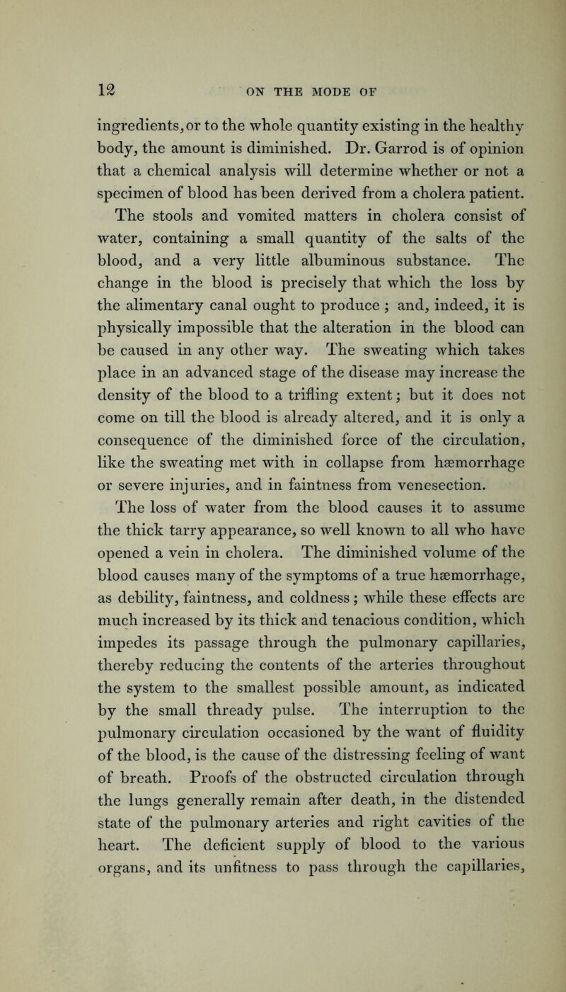 ingredients^ or to the whole quantity existing in the healthy body, the amount is diminished. Dr. Garrod is of opinion that a chemical analysis will determine whether or not a specimen of blood has been derived from a cholera patient. The stools and vomited matters in cholera consist of water, containing a small quantity of the salts of the blood, and a very little albuminous substance. The change in the blood is precisely that which the loss by the alimentary canal ought to produce ; and, indeed, it is physically impossible that the alteration in the blood can be caused in any other way. The sweating which takes place in an advanced stage of the disease may increase the density of the blood to a trifling extent; but it does not come on till the blood is already altered, and it is only a consequence of the diminished force of the circulation, like the sweating met with in collapse from hsemorrhage or severe injuries, and in faintness from venesection. The loss of water from the blood causes it to assume the thick tarry appearance, so well known to all who have opened a vein in cholera. The diminished volume of the blood causes many of the symptoms of a true hsemorrhage, as debility, faintness, and coldness; while these effects are much increased by its thick and tenacious condition, which impedes its passage through the pulmonary capillaries, thereby reducing the contents of the arteries throughout the system to the smallest possible amount, as indicated by the small thready pulse. The interruption to the pulmonary circulation occasioned by the want of fluidity of the blood, is the cause of the distressing feeling of want of breath. Proofs of the obstructed circulation through the lungs generally remain after death, in the distended state of the pulmonary arteries and right cavities of the heart. The deficient supply of blood to the various organs, and its unfitness to pass through the capillaries.
