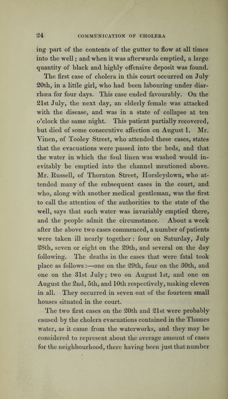 ing part of the contents of the gutter to flow at all times into the well; and when it was afterwards emptied, a large quantity of black and highly ofiensive deposit was found. The first case of cholera in this court occurred on July 20th, in a little girl, who had been labouring under diar- rhoea for four days. This case ended favourably. On the 21st July, the next day, an elderly female was attacked with the disease, and was in a state of collapse at ten o’clock the same night. This patient partially recovered, but died of some consecutive afiection on August 1. Mr. Vinen, of Tooley Street, who attended these cases, states that the evacuations were passed into the beds, and that the water in which the foul linen was washed would in- evitably be emptied into the channel mentioned above. Mr. Russell, of Thornton Street, Horsleydown, who at- tended many of the subsequent cases in the court, and who, along with another medical gentleman, was the first to call the attention of the authorities to the state of the well, says that such water was invariably emptied there, and the people admit the circumstance. About a week after the above two cases commenced, a number of patients were taken ill nearly together : four on Saturday, July 28th, seven or eight on the 29th, and several on the day following. The deaths in the cases that were fatal took place as follows:—one on the 29th, four on the 30th, and one on the 31st July; two on August 1st, and one on August the 2nd, 5th, and 10th respectively, making eleven in all. They occurred in seven out of the fourteen small houses situated in the court. The two first cases on the 20th and 21st were probably caused by the cholera evacuations contained in the Thames water, as it came from the waterworks, and they may be considered to represent about the average amount of cases for the neighbourhood, there having been just that number