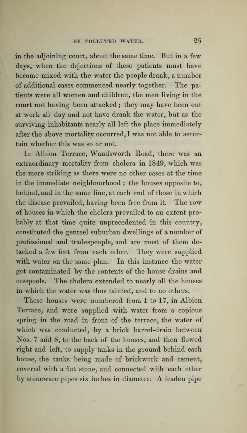 in the adjoining courts about the same time. But in a few day S3 when the dejections of these patients must have become mixed with the water the people drank, a number of additional cases commenced nearly together. The pa- tients were all women and children, the men living in the court not having been attacked; they may have been out at work all day and not have drank the water, but as the surviving inhabitants nearly all left the place immediately after the above mortality occurred,! was not able to ascer- tain whether this was so or not. In Albion Terrace, Wandsworth Boad, there was an extraordinary mortality from cholera in 1849, which was the more striking as there were no other cases at the time in the immediate neighbourhood ; the houses opposite to, behind, and in the same line, at each end of those in which the disease prevailed, having been free from it. The row of houses in which the cholera prevailed to an extent pro- bably at that time quite unprecedented in this country, constituted the genteel suburban dwellings of a number of professional and tradespeople, and are most of them de- tached a few feet from each other. They were supplied with water on the same plan. In this instance the water got contaminated by the contents of the house drains and cesspools. The cholera extended to nearly all the houses in which the water was thus tainted, and to no others. These houses were numbered from 1 to 17, in Albion Terrace, and were supplied with water from a copious spring in the road in front of the terrace, the water of which was conducted, by a brick barrel-drain between Nos. 7 and 8, to the back of the houses, and then flowed right and left, to supply tanks in the ground behind each house, the tanks being made of brickwork and cement, covered with a flat stone, and connected with each other by stoneware pipes six inches in diameter. A leaden pipe