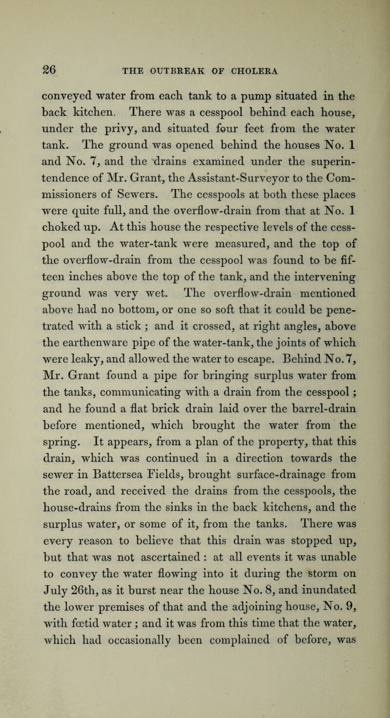 conveyed water from each tank to a pump situated in the back kitchen. There was a cesspool behind each house, under the privy, and situated four feet from the water tank. The ground was opened behind the houses No. 1 and No. 7, and the 'drains examined under the superin- tendence of Mr. Grant, the Assistant-Surveyor to the Com- missioners of Sewers. The cesspools at both these places were quite full, and the overflow-drain from that at No. 1 choked up. At this house the respective levels of the cess- pool and the water-tank were measured, and the top of the overflow-drain from the cesspool was found to be fif- teen inches above the top of the tank, and the intervening ground was very wet. The overflow-drain mentioned above had no bottom, or one so soft that it could be pene- trated with a stick; and it crossed, at right angles, above the earthenware pipe of the water-tank, the joints of which were leaky, and allowed the water to escape. Behind No. 7, Mr. Grant found a pipe for bringing surplus water from the tanks, communicating with a drain from the cesspool; and he found a flat brick drain laid over the barrel-drain before mentioned, which brought the water from the spring. It appears, from a plan of the property, that this drain, which was continued in a direction towards the sewer in Battersea Fields, brought surface-drainage from the road, and received the drains from the cesspools, the house-drains from the sinks in the back kitchens, and the surplus water, or some of it, from the tanks. There was every reason to believe that this drain was stopped up, but that was not ascertained : at all events it was unable to convey the water flowing into it during the storm on July 26th, as it burst near the house No. 8, and inundated the lower premises of that and the adjoining house. No. 9, with foetid water; and it was from this time that the water, which had occasionally been complained of before, was