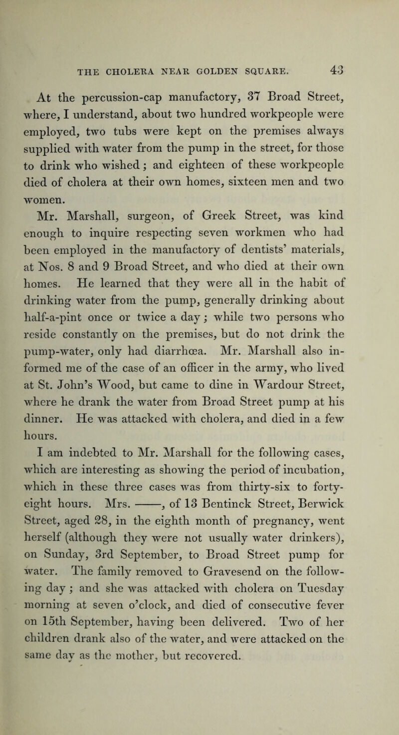 At the percussion-cap manufactory, 37 Broad Street, where, I understand, about two hundred workpeople were employed, two tubs were kept on the premises always supplied with water from the pump in the street, for those to drink w^ho wished; and eighteen of these workpeople died of cholera at their own homes, sixteen men and two women. Mr. Marshall, surgeon, of Greek Street, was kind enough to inquire respecting seven workmen who had been employed in the manufactory of dentists’ materials, at Nos. 8 and 9 Broad Street, and who died at their own homes. He learned that they were all in the habit of drinking water from the pump, generally drinking about half-a-pint once or twice a day; while two persons who reside constantly on the premises, but do not drink the pumj)-water, only had diarrhoea. Mr. Marshall also in- formed me of the case of an officer in the army, who lived at St. John’s Wood, but came to dine in Wardour Street, where he drank the water from Broad Street pump at his dinner. He was attacked with cholera, and died in a few hours. I am indebted to Mr. Marshall for the following cases, which are interesting as showing the period of incubation, which in these three cases was from thirty-six to forty- eight hours. Mrs. , of 13 Bentinck Street, Berwick Street, aged 28, in the eighth month of pregnancy, went herself (although they were not usually water drinkers), on Sunday, 3rd September, to Broad Street pump for water. The family removed to Gravesend on the follow- ing day ; and she was attacked with cholera on Tuesday morning at seven o’clock, and died of consecutive fever on 15th September, having been delivered. Two of her children drank also of the water, and were attacked on the same day as the mother, but recovered.