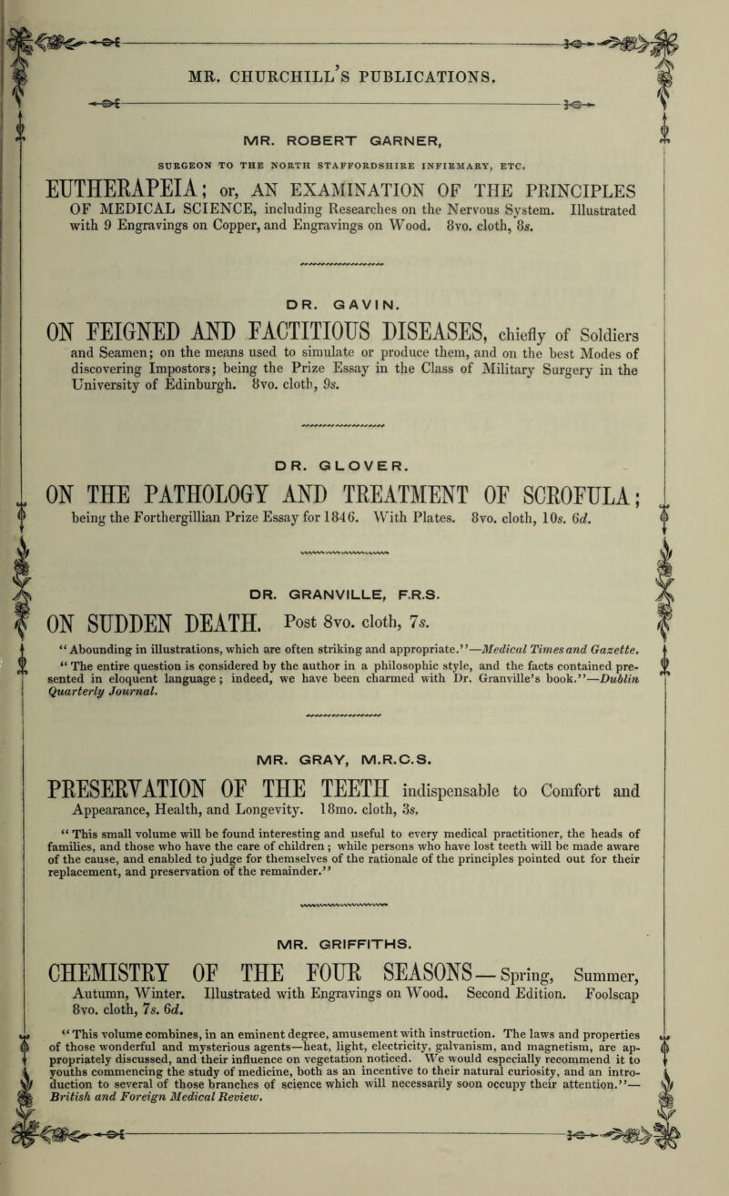 MR. ROBERT GARNER, i SURGEON TO THE NORTH STAFFORDSHIRE INFIRMARY, ETC. ETJTHEEAPEIA; or, an examination of the principles OF MEDICAL SCIENCE, including Researches on the Nervous System. Illustrated with 9 Engravings on Copper, and Engravings on Wood. 8vo. cloth, 8s. DR. GAVIN ON FEIGNED AND EACTITIODS DISEASES, chie% of Soldiers and Seamen; on the means used to simulate or produce them, and on the best Modes of discovering Impostors; being the Prize Essay in the Class of Military Surgery in the University of Edinburgh. 8vo. cloth, 9s. DR. GLOVER ON THE PATHOLOGY AND TREATMENT OF SCROFULA; being the Forthergillian Prize Essay for 1846. With Plates. 8vo. cloth, 10s. Qd. DR. GRANVILLE, F.R.S. ON SUDDEN DEATH. Post 8vo. doth, 7*. “ Abounding in illustrations, which are often striking and appropriate.”—Medical Times and Gazette. “ The entire question is considered by the author in a philosophic style, and the facts contained pre- sented in eloquent language; indeed, we have been charmed with Dr. Granville’s book.”—Dublin Quarterly Journal. MR. GRAY, M.R.C.S. PEESERVATION OF THE TEETH indispensable to Comfort and Appearance, Health, and Longevity. 18mo. cloth, 3s. “ This small volume will be found interesting and useful to every medical practitioner, the heads of families, and those who have the care of children ; while persons who have lost teeth will be made aware of the cause, and enabled to judge for themselves of the rationale of the principles pointed out for their replacement, and preservation of the remainder.” MR. GRIFFITHS, CHEMISTRY OF THE FOUR SEASONS-Spring, Summer, Autumn, Winter. Illustrated with Engravings on Wood. Second Edition. Foolscap 8vo. cloth, 7s. 6c?. “This volume combines, in an eminent degree, amusement with instruction. The laws and properties 6 of those wonderful and mysterious agents—heat, light, electricity, galvanism, and magnetism, are ap- propriately discussed, and their influence on vegetation noticed. We would especially recommend it to youths commencing the study of medicine, both as an incentive to their natural curiosity, and an intro- duction to several of those branches of science which will necessarily soon occupy their attention.”— British and Foreign Medical Review.