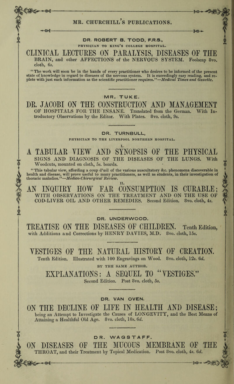 3^ DR. ROBERT B. TODD, F.R.S., PHYSICIAN TO king’s COLLEGE HOSPITAL. CLINICAL LECTURES ON PARALYSIS, DISEASES OF THE BRAIN, and other AFFECTIONS of the NERVOUS SYSTEM. Foolscap 8vo. cloth, 6s. “ The work will soon be in the hands of every practitioner who desires to he informed of the present state of knowledge in regard to diseases of the nervous system. It is exceedingly easy reading, and re- plete with just such information as the scientific practitioner requires.”—Medical Times and Gazette. MR. TUKE. DR. JACOBI ON THE CONSTRUCTION AND MANAGEMENT OF HOSPITALS FOR THE INSANE. Translated from the German. With In- troductoiy Observations by the Editor. With Plates. 8vo. cloth, 9s. DR. TURNBULL, PHYSICIAN TO THE LIVERPOOL NORTHERN HOSPITAL. A TABULAR VIEW AND SYNOPSIS OF THE PHYSICAL SIGNS AND DIAGNOSIS OF THE DISEASES OF THE LUNGS. With Woodcuts, mounted on cloth, 5s. boards. “ This tabular view, affording a coup d’oeil of the various auscultatory &c. phenomena discoverable in health and disease, will prove useful to many practitioners, as well as students, in their investigation of thoracic maladies.”—Medico-Chirurgical Review. AN INQUIEY HOW FAE CONSUMPTION IS CUEABLE; WITH OBSERVATIONS ON THE TREATMENT AND ON THE USE OF COD-LIVER OIL AND OTHER REMEDIES. Second Edition. 8vo. cloth, 4s. DR. UNDERWOOD. TEEATISE ON THE DISEASES OF CHILDEEN. Tenth Edition, with Additions and Corrections by HENRY DAVIES, M.D. 8vo. cloth, I5s. VESTIGES OF THE NATURAL HISTORY OF CREATION. Tenth Edition. Illustrated with 100 Engravings on Wood. 8vo. cloth, 12s. 6d. BY THE SAME AUTHOR. EXPLANATIONS: A SEQUEL TO “VESTIGES.” Second Edition. Post 8vo. cloth, 5s. DR. VAN OVEN. ON THE DECLINE OF LIFE IN HEALTH AND DISEASE; being an Attempt to Investigate the Causes of LONGEVITY, and the Best Means of Attaining a Healthful Old Age. 8vo. cloth, 10s. 6d. D R. WA G S T A F F. ON DISEASES OF THE MUCOUS MEMBRANE OF THE THROAT, and their Treatment by Topical Medication. Post 8vo. cloth, 4s. 6d.