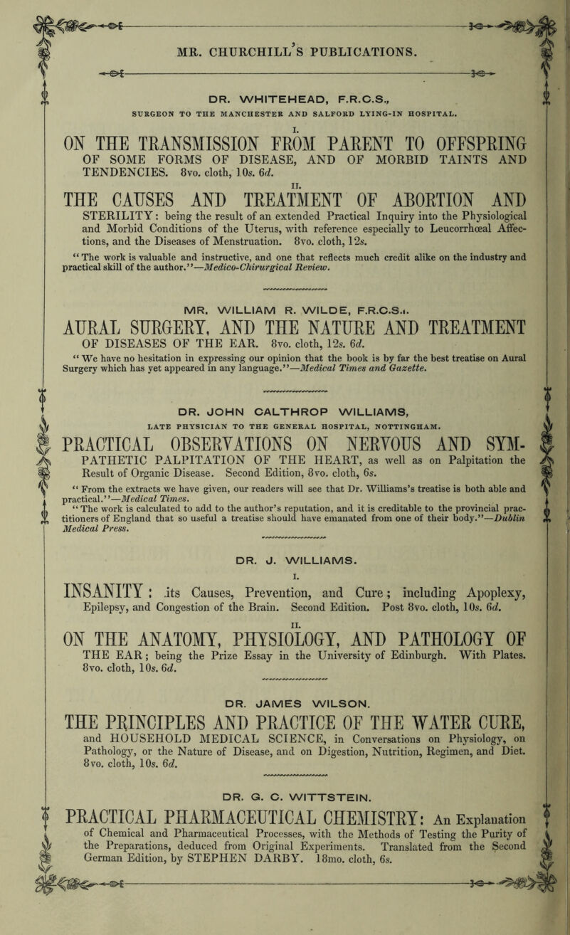 -1^ DR. WHITEHEAD, F.R.C.S., SURGEON TO THE MANCHESTER AND SALFORD LYING-IN HOSPITAL. ON THE TRANSMISSION FROM PARENT TO OFFSPRING OF SOME FORMS OF DISEASE, AND OF MORBID TAINTS AND TENDENCIES. 8yo. cloth, 10*. 6A THE CAUSES AND TREATMENT OF ABORTION AND STERILITY: being the result of an extended Practical Inquiry into the Physiological and Morbid Conditions of the Uterus, with reference especially to Leucorrhoeal Affec- tions, and the Diseases of Menstruation. 8vo. cloth, 12s. “ The work is valuable and instructive, and one that reflects much credit alike on the industry and practical skill of the author.”—Medico-Chirurgical Review, MR. WILLIAM R. WILDE, F.R.C.S.i. AURAL SURGERY, AND THE NATURE AND TREATMENT OF DISEASES OF THE EAR. 8vo. cloth, 12*. 6d. “ We have no hesitation in expressing our opinion that the book is by far the best treatise on Aural Surgery which has yet appeared in any language.”—Medical Times and Gazette. DR. JOHN CALTHROP WILLIAMS, LATE PHYSICIAN TO THE GENERAL HOSPITAL, NOTTINGHAM. PRACTICAL OBSERVATIONS ON NERVOUS AND Sym- pathetic PALPITATION OF THE HEART, as well as on Palpitation the Result of Organic Disease. Second Edition, 8vo, cloth, 6s. “ From the extracts we have given, our readers will see that Dr. Williams’s treatise is both able and practical.”—Medical Times. “ The work is calculated to add to the author’s reputation, and it is creditable to the provincial prac- titioners of England that so useful a treatise should have emanated from one of their body.”—Dublin Medical Press. DR. J. WILLIAMS. I. INSANITY : .its Causes, Prevention, and Cure; including Apoplexy, Epilepsy, and Congestion of the Brain. Second Edition. Post 8vo. cloth, 10s. 6d. ON THE ANATOMY, PHYSIOLOGY, AND PATHOLOGY OF THE EAR; being the Prize Essay in the University of Edinburgh. With Plates. 8vo. cloth, 10s. 6d. DR. JAMES WILSON. THE PRINCIPLES AND PRACTICE OF THE WATER CURE, and HOUSEHOLD MEDICAL SCIENCE, in Conversations on Physiology, on Pathology, or the Nature of Disease, and on Digestion, Nutrition, Regimen, and Diet. 8 VO. cloth, 10s. 6d. DR. G. C. WITTSTEIN. PRACTICAL PHARMACEUTICAL CHEMISTRYl An Explanation of Chemical and Pharmaceutical Processes, with the Methods of Testing the Purity of the Preparations, deduced from Original Experiments. Translated from the Second German Edition, by STEPHEN DARBY. 18mo. cloth, 6s. lecuiiu ^'